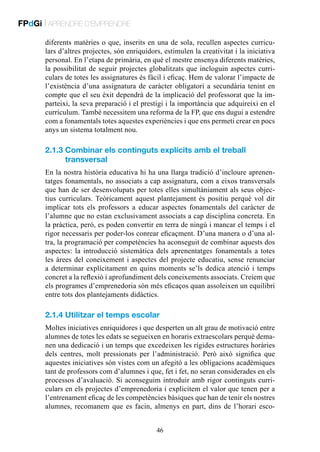 FPdGi | APRENDRE D’EMPRENDRE
diferents matèries o que, inserits en una de sola, recullen aspectes curriculars d’altres projectes, són enriquidors, estimulen la creativitat i la iniciativa
personal. En l’etapa de primària, en què el mestre ensenya diferents matèries,
la possibilitat de seguir projectes globalitzats que incloguin aspectes curriculars de totes les assignatures és fàcil i eficaç. Hem de valorar l’impacte de
l’existència d’una assignatura de caràcter obligatori a secundària tenint en
compte que el seu èxit dependrà de la implicació del professorat que la imparteixi, la seva preparació i el prestigi i la importància que adquireixi en el
currículum. També necessitem una reforma de la FP, que ens dugui a estendre
com a fonamentals totes aquestes experiències i que ens permeti crear en pocs
anys un sistema totalment nou.

2.1.3  ombinar els continguts explícits amb el treball
C
transversal
En la nostra història educativa hi ha una llarga tradició d’incloure aprenentatges fonamentals, no associats a cap assignatura, com a eixos transversals
que han de ser desenvolupats per totes elles simultàniament als seus objectius curriculars. Teòricament aquest plantejament és positiu perquè vol dir
implicar tots els professors a educar aspectes fonamentals del caràcter de
l’alumne que no estan exclusivament associats a cap disciplina concreta. En
la pràctica, però, es poden convertir en terra de ningú i mancar el temps i el
rigor necessaris per poder-los conrear eficaçment. D’una manera o d’una altra, la programació per competències ha aconseguit de combinar aquests dos
aspectes: la introducció sistemàtica dels aprenentatges fonamentals a totes
les àrees del coneixement i aspectes del projecte educatiu, sense renunciar
a determinar explícitament en quins moments se’ls dedica atenció i temps
concret a la reflexió i aprofundiment dels coneixements associats. Creiem que
els programes d’emprenedoria són més eficaços quan assoleixen un equilibri
entre tots dos plantejaments didàctics.

2.1.4 Utilitzar el temps escolar
Moltes iniciatives enriquidores i que desperten un alt grau de motivació entre
alumnes de totes les edats se segueixen en horaris extraescolars perquè demanen una dedicació i un temps que excedeixen les rígides estructures horàries
dels centres, molt pressionats per l’administració. Però això significa que
aquestes iniciatives són vistes com un afegitó a les obligacions acadèmiques
tant de professors com d’alumnes i que, fet i fet, no seran considerades en els
processos d’avaluació. Si aconseguim introduir amb rigor continguts curriculars en els projectes d’emprenedoria i explicitem el valor que tenen per a
l’entrenament eficaç de les competències bàsiques que han de tenir els nostres
alumnes, recomanem que es facin, almenys en part, dins de l’horari esco46

 