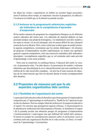 APRENDRE D’EMPRENDRE | FPdGi
lar. Quan les visites i experiències en àmbits no escolars hagin necessàriament d’utilitzar altres temps, és important vincular la preparació, la reflexió i
l’avaluació al treball que es fa durant la jornada escolar.

2.1.5 ncloure en la programació referències explícites
I
als indicadors de la competència d’aprendre
d’emprendre
Hi ha moltes maneres de programar les competències bàsiques en els diferents
centres educatius del nostre país. Les editorials de material didàctic no han
presentat tampoc una proposta homogènia, i la implantació real dels models a
les aules és recent i té un èxit desigual; això fa encara difícil fer una valoració
exacta de la seva eficàcia. Però, com a criteri per avaluar quan un model estimula aquesta competència, recomanem que les unitats didàctiques i els dissenys
de projectes d’emprenedoria recullin explícitament, no només una aportació
general a aquesta competència, sinó una concreció sistemàtica dels indicadors,
descriptors i acompliments específics que es vol estimular amb cada activitat
d’aprenentatge i com seran avaluats.
Trets com la creativitat, la confiança bàsica, l’educació del sentit, la vocació, el pensament crític, l’ús dels diners o la presentació de models i referents
alternatius que han plantejat la seva vida professional com una contribució a la
millora de la vida social dels ciutadans... tot això ha d’estar associat als objectius de les intervencions que fem els docents durant el nostre acompanyament
dels alumnes.

2.2  ropostes de mesures pel que fa als
P
aspectes organitzatius dels centres
2.2.1 Flexibilitat de l’organització del centre
La percepció dels docents sobre els beneficis que els programes d’emprenedoria
comporten per a l’aprenentatge és molt positiva. També ho és l’apreciació que
en fan els alumnes. Però no sempre reben de la direcció i la inspecció educativa
el suport i les mesures que protegeixen aquests esforços. L’encarcarament en
la planificació tradicional del funcionament d’horaris, la distribució d’espais
i de la jornada escolar són obstacles perquè els programes d’emprenedoria
s’institucionalitzin i esdevinguin una part habitual del treball dels alumnes.
Si tenim en compte les consideracions anteriors sobre el currículum i això es
combina amb una organització flexible de la vida escolar, el clima i el rendiment de l’aprenentatge s’incrementen.
47

 
