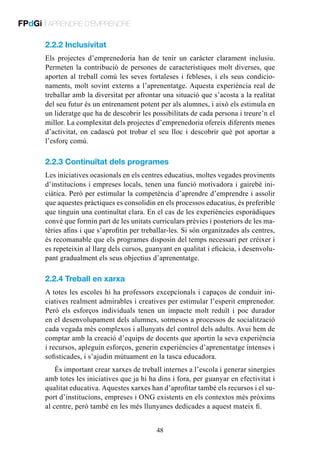 FPdGi | APRENDRE D’EMPRENDRE
2.2.2 Inclusivitat
Els projectes d’emprenedoria han de tenir un caràcter clarament inclusiu.
Permeten la contribució de persones de característiques molt diverses, que
aporten al treball comú les seves fortaleses i febleses, i els seus condicionaments, molt sovint externs a l’aprenentatge. Aquesta experiència real de
treballar amb la diversitat per afrontar una situació que s’acosta a la realitat
del seu futur és un entrenament potent per als alumnes, i això els estimula en
un lideratge que ha de descobrir les possibilitats de cada persona i treure’n el
millor. La complexitat dels projectes d’emprenedoria ofereix diferents menes
d’activitat, on cadascú pot trobar el seu lloc i descobrir què pot aportar a
l’esforç comú.

2.2.3 Continuïtat dels programes
Les iniciatives ocasionals en els centres educatius, moltes vegades provinents
d’institucions i empreses locals, tenen una funció motivadora i gairebé iniciàtica. Però per estimular la competència d’aprendre d’emprendre i assolir
que aquestes pràctiques es consolidin en els processos educatius, és preferible
que tinguin una continuïtat clara. En el cas de les experiències esporàdiques
convé que formin part de les unitats curriculars prèvies i posteriors de les matèries afins i que s’aprofitin per treballar-les. Si són organitzades als centres,
és recomanable que els programes disposin del temps necessari per créixer i
es repeteixin al llarg dels cursos, guanyant en qualitat i eficàcia, i desenvolupant gradualment els seus objectius d’aprenentatge.

2.2.4 Treball en xarxa
A totes les escoles hi ha professors excepcionals i capaços de conduir iniciatives realment admirables i creatives per estimular l’esperit emprenedor.
Però els esforços individuals tenen un impacte molt reduït i poc durador
en el desenvolupament dels alumnes, sotmesos a processos de socialització
cada vegada més complexos i allunyats del control dels adults. Avui hem de
comptar amb la creació d’equips de docents que aportin la seva experiència
i recursos, apleguin esforços, generin experiències d’aprenentatge intenses i
sofisticades, i s’ajudin mútuament en la tasca educadora.
És important crear xarxes de treball internes a l’escola i generar sinergies
amb totes les iniciatives que ja hi ha dins i fora, per guanyar en efectivitat i
qualitat educativa. Aquestes xarxes han d’aprofitar també els recursos i el suport d’institucions, empreses i ONG existents en els contextos més pròxims
al centre, però també en les més llunyanes dedicades a aquest mateix fi.
48

 