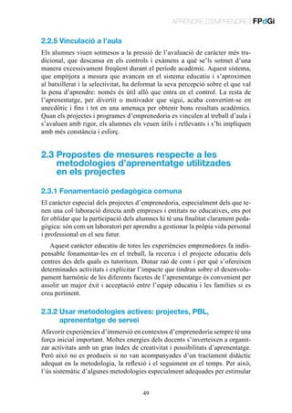 APRENDRE D’EMPRENDRE | FPdGi

2.2.5 Vinculació a l’aula
Els alumnes viuen sotmesos a la pressió de l’avaluació de caràcter més tradicional, que descansa en els controls i exàmens a què se’ls sotmet d’una
manera excessivament freqüent durant el període acadèmic. Aquest sistema,
que empitjora a mesura que avancen en el sistema educatiu i s’aproximen
al batxillerat i la selectivitat, ha deformat la seva percepció sobre el que val
la pena d’aprendre: només és útil allò que entra en el control. La resta de
l’aprenentatge, per divertit o motivador que sigui, acaba convertint-se en
anecdòtic i fins i tot en una amenaça per obtenir bons resultats acadèmics.
Quan els projectes i programes d’emprenedoria es vinculen al treball d’aula i
s’avaluen amb rigor, els alumnes els veuen útils i rellevants i s’hi impliquen
amb més constància i esforç.

2.3  ropostes de mesures respecte a les
P
metodologies d’aprenentatge utilitzades
en els projectes
2.3.1 Fonamentació pedagògica comuna
El caràcter especial dels projectes d’emprenedoria, especialment dels que tenen una col·laboració directa amb empreses i entitats no educatives, ens pot
fer oblidar que la participació dels alumnes hi té una finalitat clarament pedagògica: són com un laboratori per aprendre a gestionar la pròpia vida personal
i professional en el seu futur.
Aquest caràcter educatiu de totes les experiències emprenedores fa indispensable fonamentar-les en el treball, la recerca i el projecte educatiu dels
centres des dels quals es tutoritzen. Donar raó de com i per què s’ofereixen
determinades activitats i explicitar l’impacte que tindran sobre el desenvolupament harmònic de les diferents facetes de l’aprenentatge és convenient per
assolir un major èxit i acceptació entre l’equip educatiu i les famílies si es
creu pertinent.

2.3.2  sar metodologies actives: projectes, PBL,
U
aprenentatge de servei
Afavorir experiències d’immersió en contextos d’emprenedoria sempre té una
força inicial important. Moltes energies dels docents s’inverteixen a organitzar activitats amb un gran índex de creativitat i possibilitats d’aprenentatge.
Però això no es produeix si no van acompanyades d’un tractament didàctic
adequat en la metodologia, la reflexió i el seguiment en el temps. Per això,
l’ús sistemàtic d’algunes metodologies especialment adequades per estimular
49

 