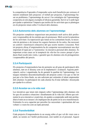 FPdGi | APRENDRE D’EMPRENDRE
la competència d’aprendre d’emprendre seria molt beneficiós per extreure el
màxim rendiment dels projectes: el treball per projectes, l’aprenentatge basat en problemes, l’aprenentatge de servei i les estratègies de l’aprenentatge
cooperatiu en són alguns exemples d’eficàcia garantida. Servir-se’n amb rigor
pot ajudar a optimitzar l’impacte que moltes de les activitats que es plantegen
en els projectes tenen sobre l’evolució dels alumnes.

2.3.3 Autonomia dels alumnes en l’aprenentatge
Els projectes complexos requereixen una presència molt activa dels professors i responsables de les entitats que els promouen. Molt sovint la naturalesa
de les activitats i la repercussió que tenen en les comunitats locals, la necessitat de permisos o de trencar les segures barreres de les aules, fan necessari
un control i tutorització exhaustiva del que ocorre mentre s’executen. Però
tot projecte eficaç d’emprenedoria ha de comportar necessàriament una dosi
important d’espai per a l’autonomia i la iniciativa personal dels alumnes. És
important evitar caure en la temptació de «fer-los les coses» perquè el producte final resulti més vistós, i garantir que els alumnes són els protagonistes
i responsables del procés.

2.3.4 Participació
Els projectes d’emprenedoria han de permetre un alt grau de participació dels
alumnes, tant en el disseny com en la implantació i avaluació. Aquesta participació, activa i organitzada, ha de garantir la qualitat de l’aprenentatge. Les
tasques rutinàries descontextualitzades del projecte comú o les que es fan tot
just per a les fotos finals, no són suficients per estimular el talent emprenedor
dels alumnes: la participació de cada alumne ha d’estar definida i dissenyada
per ajudar-lo a créixer.

2.3.5 Acostar-se a la vida real
Les iniciatives que tenen més impacte sobre l’aprenentatge dels alumnes són
les que els acosten a situacions i desafiaments de la vida real. Alhora que estimulen la seva iniciativa i creativitat, els ajuden a comprendre amb més profunditat el món on es mouen i els impliquen des de petits en la seva transformació.
Estimulen la seva capacitat per percebre les necessitats i oportunitats del seu
voltant i a veure-les com un repte personal.

2.3.6 Transferibilitat
Cada projecte d’emprenedoria és un assaig sobre el que vol dir viure com a
adult, no només en l’àmbit professional, sinó també en el personal. Aquest
50

 