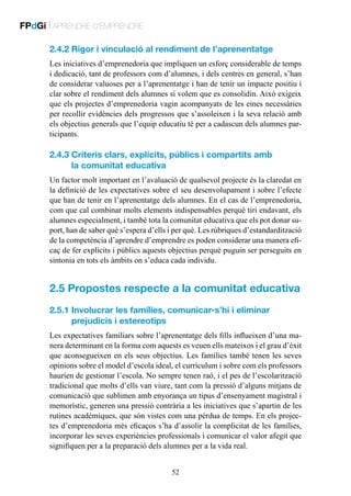 FPdGi | APRENDRE D’EMPRENDRE
2.4.2 Rigor i vinculació al rendiment de l’aprenentatge
Les iniciatives d’emprenedoria que impliquen un esforç considerable de temps
i dedicació, tant de professors com d’alumnes, i dels centres en general, s’han
de considerar valuoses per a l’aprenentatge i han de tenir un impacte positiu i
clar sobre el rendiment dels alumnes si volem que es consolidin. Això exigeix
que els projectes d’emprenedoria vagin acompanyats de les eines necessàries
per recollir evidències dels progressos que s’assoleixen i la seva relació amb
els objectius generals que l’equip educatiu té per a cadascun dels alumnes participants.

2.4.3  riteris clars, explícits, públics i compartits amb
C
la comunitat educativa
Un factor molt important en l’avaluació de qualsevol projecte és la claredat en
la definició de les expectatives sobre el seu desenvolupament i sobre l’efecte
que han de tenir en l’aprenentatge dels alumnes. En el cas de l’emprenedoria,
com que cal combinar molts elements indispensables perquè tiri endavant, els
alumnes especialment, i també tota la comunitat educativa que els pot donar suport, han de saber què s’espera d’ells i per què. Les rúbriques d’estandardització
de la competència d’aprendre d’emprendre es poden considerar una manera eficaç de fer explícits i públics aquests objectius perquè puguin ser perseguits en
sintonia en tots els àmbits on s’educa cada individu.

2.5  ropostes respecte a la comunitat educativa
P
2.5.1 nvolucrar les famílies, comunicar-s’hi i eliminar
I
prejudicis i estereotips
Les expectatives familiars sobre l’aprenentatge dels fills influeixen d’una manera determinant en la forma com aquests es veuen ells mateixos i el grau d’èxit
que aconsegueixen en els seus objectius. Les famílies també tenen les seves
opinions sobre el model d’escola ideal, el currículum i sobre com els professors
haurien de gestionar l’escola. No sempre tenen raó, i el pes de l’escolarització
tradicional que molts d’ells van viure, tant com la pressió d’alguns mitjans de
comunicació que sublimen amb enyorança un tipus d’ensenyament magistral i
memorístic, generen una pressió contrària a les iniciatives que s’apartin de les
rutines acadèmiques, que són vistes com una pèrdua de temps. En els projectes d’emprenedoria més eficaços s’ha d’assolir la complicitat de les famílies,
incorporar les seves experiències professionals i comunicar el valor afegit que
signifiquen per a la preparació dels alumnes per a la vida real.
52

 
