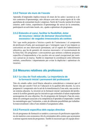 APRENDRE D’EMPRENDRE | FPdGi

2.5.2 Trencar els murs de l’escola
Aprendre d’emprendre implica trencar els murs de les aules i acostar-se a altres contextos d’aprenentatge, més eficaços com més a prop siguin de la vida
quotidiana de comunitats locals i empreses. Sortir de l’escola i portar-hi el món
exterior, amb visites, experiències d’aprenentatge de servei en la comunitat,
participació en activitats locals, etc., ajuda a optimitzar els programes.

2.5.3  stendre el canvi, facilitar la flexibilitat, dotar
E
de recursos i deixar de demanar documentació
excessiva i de vegades innecessària als centres
Tot i que molts projectes s’inicien a partir de l’entusiasme i el compromís
de professors d’aula, per aconseguir que s’estenguin i que el seu impacte es
converteixi en una intervenció permanent, cal el suport de l’administració
educativa, que ha de garantir els recursos necessaris i el reconeixement de
la feina feta. Els programes i convocatòries que animen a elaborar projectes
específics d’emprenedoria a les escoles són un canal excepcional per motivar a posar-ne en marxa. També és important la coordinació entre diferents
entitats, conselleries i departaments per evitar la duplicitat i optimitzar els
recursos.

2.6 Mesures relatives als professors
2.6.1  a clau de l’èxit educatiu. La importància de
L
la formació inicial i permanent del professorat
Tots els estudis sobre excel·lència educativa coincideixen a remarcar que el
factor clau per assolir l’èxit en l’educació és la qualitat dels docents. La seva
preparació i compromís són la raó de la transformació d’una aula, una escola o
un sistema educatiu. La inversió en la formació inicial i permanent del professorat és la millor garantia que les iniciatives que estimulen el talent emprenedor
aconseguiran els seus objectius. En els programes de formació s’han de considerar els continguts associats a la competència d’aprendre d’emprendre i també
les metodologies que l’estimulen, a més de diferents possibilitats per treballarla transversalment i dins d’uns mòduls d’assignatures afins.

2.6.2 Formació específica dels equips directius
En els programes de formació es tendeix a convocar els professors especialistes de matèries com economia o bé els orientadors dels centres que acostumen
a animar aquesta mena de programes. També és necessari que els equips direc53

 