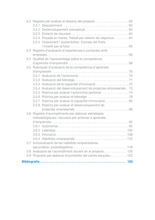3.2	 Registre per avaluar el disseny del projecte. . . . . . . . . . . . . . . . . . .  62
3.2.1	Descobriment. . . . . . . . . . . . . . . . . . . . . . . . . . . . . . . . . . . . .  62
3.2.2	 Desenvolupament conceptual . . . . . . . . . . . . . . . . . . . . . . . .  63
3.2.3	 Dotació de recursos. . . . . . . . . . . . . . . . . . . . . . . . . . . . . . . .  64
3.2.4	 Posada en marxa. Treball per obtenir els objectius. . . . . . . .  64
3.2.5	 Creixement i sostenibilitat. Conrear els fruits
i invertir per al futur. . . . . . . . . . . . . . . . . . . . . . . . . . . . . . . . .  65
3.3	 Registre d’avaluació d’experiències o contactes amb
empreses. . . . . . . . . . . . . . . . . . . . . . . . . . . . . . . . . . . . . . . . . . . . . .  66
3.4	 Qualitat de l’aprenentatge sobre la competència
d’aprendre d’emprendre. . . . . . . . . . . . . . . . . . . . . . . . . . . . . . . . . .  68
3.5	 Rúbriques d’avaluació de la competència d’aprendre
d’emprendre. . . . . . . . . . . . . . . . . . . . . . . . . . . . . . . . . . . . . . . . . . .  70
3.5.1	 Avaluació de l’autonomia. . . . . . . . . . . . . . . . . . . . . . . . . . . .  70
3.5.2	 Avaluació del lideratge. . . . . . . . . . . . . . . . . . . . . . . . . . . . . .  71
3.5.3	 Avaluació de la capacitat d’innovació . . . . . . . . . . . . . . . . . .  72
3.5.4	 Avaluació del desenvolupament de projectes empresarials. .  73
3.5.5	 Rúbrica per avaluar l’autonomia personal . . . . . . . . . . . . . . .  74
3.5.6	 Rúbrica per avaluar el lideratge . . . . . . . . . . . . . . . . . . . . . . .  78
3.5.7	 Rúbrica per avaluar la capacitat d’innovació. . . . . . . . . . . . .  82
3.5.8	 Rúbrica per avaluar el desenvolupament de
projectes empresarials. . . . . . . . . . . . . . . . . . . . . . . . . . . . . .  86
3.6	 Registre d’acompliments per elaborar estratègies
metodològiques i recursos per entrenar a aprendre
d’emprendre. . . . . . . . . . . . . . . . . . . . . . . . . . . . . . . . . . . . . . . . . . .  92
3.6.1	Autonomia. . . . . . . . . . . . . . . . . . . . . . . . . . . . . . . . . . . . . . . .  92
3.6.2	Lideratge. . . . . . . . . . . . . . . . . . . . . . . . . . . . . . . . . . . . . . . .  102
3.6.3	Innovació. . . . . . . . . . . . . . . . . . . . . . . . . . . . . . . . . . . . . . . .  108
3.6.4	 Habilitats empresarials. . . . . . . . . . . . . . . . . . . . . . . . . . . . .  112
3.7	 Autoavaluació de les habilitats emprenedores
secundària i postobligatòria. . . . . . . . . . . . . . . . . . . . . . . . . . . . . .  118
3.8	 Avaluació de l’acompliment docent en el projecte. . . . . . . . . . . . .  120
3.9	 Proposta per elaborar el portafolis del centre educatiu. . . . . . . . .  122
Bibliografia.  .  .  .  .  .  .  .  .  .  .  .  .  .  .  .  .  .  .  .  .  .  .  .  .  .  .  .  .  .  .  .  .  .  .  .  .  .  .  .  .  .  .  .  .  .  .  .  . 125

 
