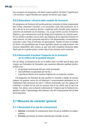 FPdGi | APRENDRE D’EMPRENDRE
tius coneguin els programes i els donin suport explícit, facilitin l’organització
i els recursos i siguin flexibles per ajustar els horaris que calgui.

2.6.3 Naturalesa i eficàcia dels models de formació
Els programes de formació del professorat per estimular el talent emprenedor
han d’estar clarament vinculats a les necessitats reals dels professors en el
dia a dia de la seva pràctica docent i explicitar amb claredat quins aspectes
concrets cal estimular en els alumnes, i on, ja que moltes accions formatives
disperses, que consumeixen molt de temps però mantenen un caràcter general, no arriben a produir canvis reals, que depenen de la capacitat d’aterrar en
cada situació, en cada comunitat educativa o de determinades circumstàncies
concretes a què s’han d’enfrontar els participants. També cal tenir en compte
els límits i les possibilitats que el marc legislatiu ofereix en cada moment, i els
recursos disponibles dels centres, ja que serà molt complicat dissenyar plans
ideals que no es poden portar a terme dins d’uns sistemes molt restrictius.

2.6.4  ecessitat d’avaluar l’impacte de la formació
N
en la millora de la qualitat docent
Per ser eficaç, la formació ha de ser la millor entre el millor que hi hagi; això
exigeix uns formadors de formadors que reuneixin diferents qualitats professionals com:
•	 un profund coneixement del que volen transmetre,
•	 unes habilitats excepcionals per fer-ho, i
•	 experiència directa en la manera d’aplicar-ho en contextos similars.
Els programes de formació de més qualitat es vinculen a equips de recerca
capaços de generar xarxes de col·laboració i assessorament permanent en la
implantació dels processos de canvi i millora continuada, que són capaços de
contribuir a avaluar no tan sols les accions sinó el seu efecte real al cap d’un
temps. Fan, doncs, una avaluació continuada de l’impacte que la formació impartida té sobre l’aprenentatge dels alumnes, des del començament fins al final
de la trajectòria.

2.7 Mesures de caràcter general
2.7.1 Necessitat d’un pla de comunicació
•	Interna: consolidar la comunicació entre els qui ja treballen en emprenedoria.
•	Externa: pressionar el sistema educatiu per estendre el canvi.
54

 