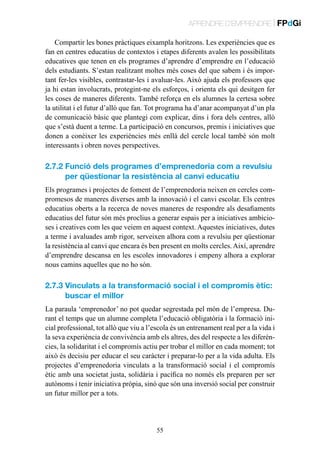 APRENDRE D’EMPRENDRE | FPdGi
Compartir les bones pràctiques eixampla horitzons. Les experiències que es
fan en centres educatius de contextos i etapes diferents avalen les possibilitats
educatives que tenen en els programes d’aprendre d’emprendre en l’educació
dels estudiants. S’estan realitzant moltes més coses del que sabem i és important fer-les visibles, contrastar-les i avaluar-les. Això ajuda els professors que
ja hi estan involucrats, protegint-ne els esforços, i orienta els qui desitgen fer
les coses de maneres diferents. També reforça en els alumnes la certesa sobre
la utilitat i el futur d’allò que fan. Tot programa ha d’anar acompanyat d’un pla
de comunicació bàsic que plantegi com explicar, dins i fora dels centres, allò
que s’està duent a terme. La participació en concursos, premis i iniciatives que
donen a conèixer les experiències més enllà del cercle local també són molt
interessants i obren noves perspectives.

2.7.2  unció dels programes d’emprenedoria com a revulsiu
F
per qüestionar la resistència al canvi educatiu
Els programes i projectes de foment de l’emprenedoria neixen en cercles compromesos de maneres diverses amb la innovació i el canvi escolar. Els centres
educatius oberts a la recerca de noves maneres de respondre als desafiaments
educatius del futur són més proclius a generar espais per a iniciatives ambicioses i creatives com les que veiem en aquest context. Aquestes iniciatives, dutes
a terme i avaluades amb rigor, serveixen alhora com a revulsiu per qüestionar
la resistència al canvi que encara és ben present en molts cercles. Així, aprendre
d’emprendre descansa en les escoles innovadores i empeny alhora a explorar
nous camins aquelles que no ho són.

2.7.3  inculats a la transformació social i el compromís ètic:
V
buscar el millor
La paraula ‘emprenedor’ no pot quedar segrestada pel món de l’empresa. Durant el temps que un alumne completa l’educació obligatòria i la formació inicial professional, tot allò que viu a l’escola és un entrenament real per a la vida i
la seva experiència de convivència amb els altres, des del respecte a les diferències, la solidaritat i el compromís actiu per trobar el millor en cada moment; tot
això és decisiu per educar el seu caràcter i preparar-lo per a la vida adulta. Els
projectes d’emprenedoria vinculats a la transformació social i el compromís
ètic amb una societat justa, solidària i pacífica no només els preparen per ser
autònoms i tenir iniciativa pròpia, sinó que són una inversió social per construir
un futur millor per a tots.

55

 