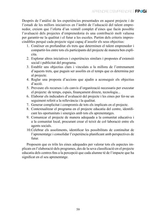 APRENDRE D’EMPRENDRE | FPdGi
Després de l’anàlisi de les experiències presentades en aquest projecte i de
l’estudi de les millors iniciatives en l’àmbit de l’educació del talent emprenedor, creiem que l’oferta d’un ventall complet d’eines que facin possible
l’avaluació dels projectes d’emprenedoria és una contribució molt valuosa
per garantir-ne la qualitat i el futur a les escoles. Partim dels criteris imprescindibles perquè cada projecte sigui capaç d’assolir els seus objectius:
1.	 Conèixer en profunditat els trets que determinen el talent emprenedor i
compartir-los entre tots els participants del projecte de manera ben explícita.
2.	 Explorar altres iniciatives i experiències similars i propostes d’extensió
social i publicitat del programa.
3.	 Establir uns objectius clars i vinculats a la millora de l’entrenament
d’aquests trets, que puguin ser assolits en el temps que es determina per
al projecte.
4.	 Reglar una proposta d’accions que ajudin a aconseguir els objectius
d’acció.
5.	 Preveure els recursos i els canvis d’organització necessaris per executar
el projecte: de temps, espais, finançament directe, tecnologia...
6.	 Elaborar els indicadors d’avaluació del projecte i les eines per fer-ne un
seguiment referit a la rellevància i la qualitat.
7.	 Generar complicitat i compromís de tots els implicats en el projecte.
8.	 Contextualitzar el programa en el projecte educatiu del centre, identificant les oportunitats i sinergies amb tots els aprenentatges.
9.	 Comunicar el projecte de manera adequada a la comunitat educativa i
a la comunitat local, procurant crear el teixit de col·laboració entre els
agents socials.
10.	 elebrar els assoliments, identificar les possibilitats de continuïtat de
C
l’aprenentatge i consolidar l’experiència planificant amb perspectives de
futur.
Proposem que es triïn les eines adequades per valorar tots els aspectes implicats en l’elaboració dels programes, des de la seva classificació en el projecte
educatiu dels centres fins a la percepció que cada alumne té de l’impacte que ha
significat en el seu aprenentatge.

59

 
