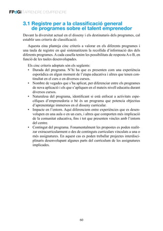 FPdGi | APRENDRE D’EMPRENDRE

3.1  egistre per a la classificació general
R
de programes sobre el talent emprenedor
Davant la diversitat actual en el disseny i els destinataris dels programes, cal
establir uns criteris de classificació.
Aquesta eina planteja cinc criteris a valorar en els diferents programes i
una taula de registre en què sistematitzem la recollida d’informació des dels
diferents programes. A cada casella tenim les possibilitats de resposta A o B, en
funció de les taules desenvolupades.
Els cinc criteris adoptats són els següents:
•	 Durada del programa. N’hi ha que es presenten com una experiència
esporàdica en algun moment de l’etapa educativa i altres que tenen continuïtat en el curs o en diversos cursos.
•	 Nombre de vegades que s’ha aplicat, per diferenciar entre els programes
de nova aplicació i els que s’apliquen en el mateix nivell educatiu durant
diversos cursos.
•	 Naturalesa del programa, identificant si està enfocat a activitats específiques d’emprenedoria o bé és un programa que potencia objectius
d’aprenentatge immersos en el disseny curricular.
•	 Impacte en l’entorn. Aquí diferenciem entre experiències que es desenvolupen en una aula o en un curs, i altres que comporten més implicació
de la comunitat educativa, fins i tot que presenten vincles amb l’entorn
del centre.
•	 Contingut del programa. Fonamentalment les propostes es poden realitzar extracurricularment o des de continguts curriculars vinculats a una o
més assignatures. En aquest cas es poden treballar projectes interdisciplinaris desenvolupant algunes parts del currículum de les assignatures
implicades.

60

 