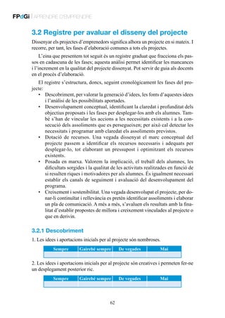 FPdGi | APRENDRE D’EMPRENDRE

3.2 Registre per avaluar el disseny del projecte
Dissenyar els projectes d’emprenedors significa alhora un projecte en si mateix. I
recorre, per tant, les fases d’elaboració comunes a tots els projectes.
L’eina que presentem tot seguit és un registre graduat que fracciona els passos en cadascuna de les fases; aquesta anàlisi permet identificar les mancances
i l’increment en la qualitat del projecte dissenyat. Pot servir de guia als docents
en el procés d’elaboració.
El registre s’estructura, doncs, seguint cronològicament les fases del projecte:
•	 Descobriment, per valorar la generació d’idees, les fonts d’aquestes idees
i l’anàlisi de les possibilitats aportades.
•	 Desenvolupament conceptual, identificant la claredat i profunditat dels
objectius proposats i les fases per desplegar-los amb els alumnes. També s’han de vincular les accions a les necessitats existents i a la consecució dels assoliments que es persegueixen; per això cal detectar les
necessitats i programar amb claredat els assoliments previstos.
•	 Dotació de recursos. Una vegada dissenyat el marc conceptual del
projecte passem a identificar els recursos necessaris i adequats per
desplegar-lo, tot elaborant un pressupost i optimitzant els recursos
existents.
•	 Posada en marxa. Valorem la implicació, el treball dels alumnes, les
dificultats sorgides i la qualitat de les activitats realitzades en funció de
si resulten riques i motivadores per als alumnes. És igualment necessari
establir els canals de seguiment i avaluació del desenvolupament del
programa.
•	 Creixement i sostenibilitat. Una vegada desenvolupat el projecte, per donar-li continuïtat i rellevància es pretén identificar assoliments i elaborar
un pla de comunicació. A més a més, s’avaluen els resultats amb la finalitat d’establir propostes de millora i creixement vinculades al projecte o
que en derivin.

3.2.1 Descobriment
1. Les idees i aportacions inicials per al projecte són nombroses.
Sempre

Gairebé sempre

De vegades

Mai

2. Les idees i aportacions inicials per al projecte són creatives i permeten fer-ne
un desplegament posterior ric.
Sempre

Gairebé sempre

62

De vegades

Mai

 