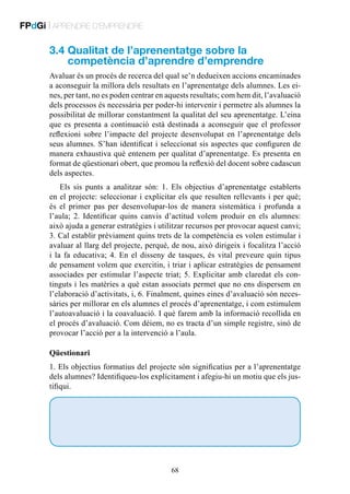 FPdGi | APRENDRE D’EMPRENDRE

3.4  ualitat de l’aprenentatge sobre la
Q
competència d’aprendre d’emprendre
Avaluar és un procés de recerca del qual se’n dedueixen accions encaminades
a aconseguir la millora dels resultats en l’aprenentatge dels alumnes. Les eines, per tant, no es poden centrar en aquests resultats; com hem dit, l’avaluació
dels processos és necessària per poder-hi intervenir i permetre als alumnes la
possibilitat de millorar constantment la qualitat del seu aprenentatge. L’eina
que es presenta a continuació està destinada a aconseguir que el professor
reflexioni sobre l’impacte del projecte desenvolupat en l’aprenentatge dels
seus alumnes. S’han identificat i seleccionat sis aspectes que configuren de
manera exhaustiva què entenem per qualitat d’aprenentatge. Es presenta en
format de qüestionari obert, que promou la reflexió del docent sobre cadascun
dels aspectes.
Els sis punts a analitzar són: 1. Els objectius d’aprenentatge establerts
en el projecte: seleccionar i explicitar els que resulten rellevants i per què;
és el primer pas per desenvolupar-los de manera sistemàtica i profunda a
l’aula; 2.  Identificar quins canvis d’actitud volem produir en els alumnes:
això ajuda a generar estratègies i utilitzar recursos per provocar aquest canvi;
3. Cal establir prèviament quins trets de la competència es volen estimular i
avaluar al llarg del projecte, perquè, de nou, això dirigeix i focalitza l’acció
i la fa educativa; 4. En el disseny de tasques, és vital preveure quin tipus
de pensament volem que exercitin, i triar i aplicar estratègies de pensament
associades per estimular l’aspecte triat; 5. Explicitar amb claredat els continguts i les matèries a què estan associats permet que no ens dispersem en
l’elaboració d’activitats, i, 6. Finalment, quines eines d’avaluació són necessàries per millorar en els alumnes el procés d’aprenentatge, i com estimulem
l’autoavaluació i la coavaluació. I què farem amb la informació recollida en
el procés d’avaluació. Com dèiem, no es tracta d’un simple registre, sinó de
provocar l’acció per a la intervenció a l’aula.
Qüestionari
1. Els objectius formatius del projecte són significatius per a l’aprenentatge
dels alumnes? Identifiqueu-los explícitament i afegiu-hi un motiu que els justifiqui.

68

 