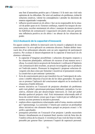 FPdGi | APRENDRE D’EMPRENDRE
una font d’autoestima positiva per a l’alumne i li fa tenir una visió més
optimista de les dificultats. Per això cal analitzar els problemes, trobar-hi
solucions creatives, valorar les conseqüències i prendre les decisions de
manera organitzada i sospesada;
•	 influeixi positivament en els altres i faci un ús responsable de la situació de poder quan en té. Generar confiança, repartir les tasques de manera justa, escoltar atentament els altres i manejar de manera positiva
les habilitats de comunicació i negociació són punts clau per generar
una influència positiva en els altres i no abusar de les situacions de
poder.

3.5.3 Avaluació de la capacitat d’innovació
En aquest context, definim la innovació com la creació o adaptació de nous
coneixements i la seva aplicació en contextos diversos. Podem definir innovació des d’un enfocament educatiu com un acte organitzat de participació
creativa. Per avaluar el desenvolupament de la capacitat d’innovació en els
alumnes valorarem:
•	 la capacitat d’imaginar possibilitats i solucions divergents respecte a
les situacions plantejades, utilitzant els recursos d’una manera nova i
eficaç. La creativitat és un procés de formulació i verificació d’hipòtesis
i de comunicació dels resultats, un procés investigador que es produeix
en l’individu mateix. Promoure la imaginació i proposar solucions divergents són dues eines per fomentar i incentivar el pensament creatiu.
La creativitat es pot entrenar i potenciar;
•	 fa ús de coneixements previs per transferir-los en l’anticipació de solucions i establir objectius d’acció des de les idees generades. En aquest
cas es promou l’aplicació del coneixement adquirit en la resolució de
situacions d’àmbit diferent;
•	 mostra iniciativa en l’execució de projectes abordant els problemes
amb visió global i qüestionant pràctiques habituals i prejudicis. La iniciativa, element clau per desenvolupar innovació, és vital per poder
abordar qualsevol projecte vital. Està íntimament relacionada amb el
locus de control intern; creure que el que s’esdevé pot ser influït per les
nostres accions promou la iniciativa personal;
•	 explora altres experiències relacionades amb el tema, mostra curiositat
per l’aprenentatge. La curiositat i l’interès per conèixer en profunditat
altres iniciatives són elements bàsics perquè un projecte avanci i s’hi
arribi a aprofundir;
•	 jerarquitza prioritats en l’execució d’un projecte i prediu necessitats
futures i desafiaments en el moment final; mostra visió de futur des de
l’anàlisi crítica de la situació. L’existència d’una visió de futur és indispensable per generar fites i promoure l’esperit de superació personal.
72

 