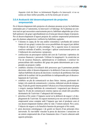 APRENDRE D’EMPRENDRE | FPdGi
Aquesta visió de futur va íntimament lligada a la innovació: si no se
somia un futur millor possible, no hi ha motiu per al canvi.

3.5.4  valuació del desenvolupament de projectes
A
empresarials
En el desenvolupament dels projectes els alumnes posaran en joc les habilitats
entrenades per a l’autonomia, la innovació i el lideratge. Se’ls planteja un context real en què necessiten coneixements previs, habilitats adquirides per al treball autònom i de grup i aprofundiment en el tema per desenvolupar el projecte.
Per al desenvolupament d’aquest projecte de caràcter empresarial promourem
que els alumnes adquireixin i millorin les habilitats següents:
•	 l’alumne és capaç de fer una anàlisi sistemàtica i profunda del context
intern (el seu grup) i extern (les seves possibilitats de negoci) per definir
l’objecte de negoci i el pla estratègic. Per a aquesta tasca és necessari
conèixer mètodes d’anàlisi, investigar i aplicar coneixements previs en
l’elaboració de conclusions i propostes;
•	 confecciona un pressupost realista del cost de l’activitat i optimitza els
recursos financers i personals. Utilitzar la imaginació i la creativitat en
l’ús de recursos financers, optimitzant-ne el rendiment, i conèixer les
potencialitats dels membres del grup són punts determinants per a emprendre un projecte viable;
•	 estableix sistemes d’avaluació dels processos que li permetran prendre
decisions sobre el desenvolupament o la definició d’una nova estratègia.
Aplicar habilitats de presa de decisions i resolució de problemes fent una
anàlisi de la realitat i de les possibilitats és indispensable per al desenvolupament de l’activitat;
•	 estableix un pla de comunicació en dues línies: interna, gestionant els
temps i els canals de comunicació, i externa, elaborant un pla de màrqueting. El pla de gestió interna pretén l’eficàcia en el funcionament del grup
i exigeix manejar habilitats de comunicació i negociació per desenvolupar-lo. El pla de comunicació externa suposa un estudi dels possibles
destinataris de l’activitat i l’adequació del missatge;
•	 prioritza el bé comú i l’impacte social en la definició de negoci i el desplegament de l’activitat. En aquest moment ja no ens serveix la definició
empresarial sense comptar amb l’impacte que tant el producte com el
seu desenvolupament tindran sobre la vida i l’entorn natural. Per a això,
l’objecte de negoci o els beneficis haurien de perseguir el bé comú;
•	 pren decisions estratègiques i de gestió en funció d’uns principis ètics
universals. És inevitable vincular la presa de decisions i actuacions en
un entorn empresarial des d’uns fonaments ètics i l’acció coherent amb
aquests principis.
73

 