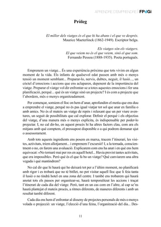 APRENDRE D’EMPRENDRE | FPdGi

Pròleg
￼ El millor dels viatges és el que hi ha abans i el que ve després.
Maurice Maeterlinck (1862-1949). Escriptor belga.
Els viatges són els viatgers.
El que veiem no és el que veiem, sinó el que som.
Fernando Pessoa (1888-1935). Poeta portuguès.
Emprenem un viatge... És una experiència pròxima que tots vivim en algun
moment de la vida. Els infants de qualsevol edat passen amb més o menys
tensió un moment semblant... Preparar-lo, nervis, dubtes, neguit, il·lusió..., un
còctel d’emocions i accions que ens aclaparen, depenent de la importància del
viatge. Preparar el viatge vol dir enfrontar-se a totes aquestes emocions i fer una
planificació, perquè... què és un viatge sinó un projecte? I és com a projecte que
l’abordem, més o menys organitzadament.
Per començar, somiem el lloc on hem d’anar, aprofundim el motiu que ens duu
a emprendre el viatge, perquè no és pas igual viatjar tot sol que anar en família o
amb amics. No és el mateix un viatge de repòs i relaxant que un per viure aventures, un seguit de possibilitats que cal explorar. Definir el perquè i els objectius
del viatge, d’una manera més o menys explícita, és indispensable per poder-lo
projectar. I, no cal dir-ho, en aquest procés hi ha altres factors clau, com ara els
mitjans amb què comptem, el pressupost disponible o a qui podrem demanar ajut
o assessorament.
Amb tots aquests ingredients ens posem en marxa, tracem l’itinerari, les visites, activitats, triem allotjament... i emprenem l’excursió! I, a la tornada, conscientment o no, en farem una avaluació. Explicarem com ens ha anat i en què ens hem
equivocat: «No tornaré mai per res en aquell hotel... Havia previst tantes activitats,
que era impossible». Però què és el que fa bo un viatge? Què canviarem una altra
vegada i què mantindrem?
No cal dir que hi haurà qui ho deixarà tot per a l’últim moment, no planificarà
amb rigor i es trobarà que no té bitllet, no pot visitar aquell lloc que li feia tanta
il·lusió o no tindrà hotel en una zona del centre. I també ens trobarem qui haurà
anotat tots els passos per organitzar-se, haurà temporalitzat les accions i traçat
l’itinerari de cada dia del viatge. Però, tant en un cas com en l’altre, al cap se’ns
haurà plantejat el mateix procés, a ritmes diferents, de maneres diferents i amb un
resultat també diferent.
Cada dia ens hem d’enfrontar al disseny de projectes personals de més o menys
volada o projecció: un viatge, l’elecció d’una feina, l’organització del dia... Des11

 