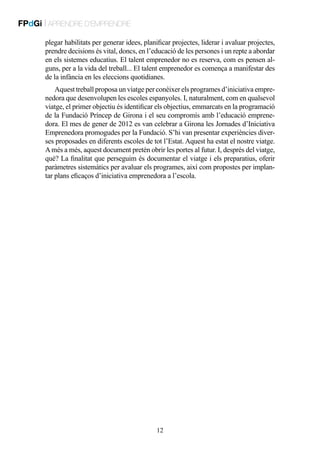 FPdGi | APRENDRE D’EMPRENDRE
plegar habilitats per generar idees, planificar projectes, liderar i avaluar projectes,
prendre decisions és vital, doncs, en l’educació de les persones i un repte a abordar
en els sistemes educatius. El talent emprenedor no es reserva, com es pensen alguns, per a la vida del treball... El talent emprenedor es comença a manifestar des
de la infància en les eleccions quotidianes.
Aquest treball proposa un viatge per conèixer els programes d’iniciativa emprenedora que desenvolupen les escoles espanyoles. I, naturalment, com en qualsevol
viatge, el primer objectiu és identificar els objectius, emmarcats en la programació
de la Fundació Príncep de Girona i el seu compromís amb l’educació emprenedora. El mes de gener de 2012 es van celebrar a Girona les Jornades d’Iniciativa
Emprenedora promogudes per la Fundació. S’hi van presentar experiències diverses proposades en diferents escoles de tot l’Estat. Aquest ha estat el nostre viatge.
A més a més, aquest document pretén obrir les portes al futur. I, després del viatge,
què? La finalitat que perseguim és documentar el viatge i els preparatius, oferir
paràmetres sistemàtics per avaluar els programes, així com propostes per implantar plans eficaços d’iniciativa emprenedora a l’escola.

12

 