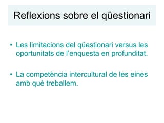 Reflexions sobre el qüestionari

• Les limitacions del qüestionari versus les
  oportunitats de l’enquesta en profunditat.

• La competència intercultural de les eines
  amb què treballem.
 