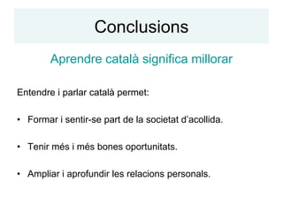 Conclusions
        Aprendre català significa millorar

Entendre i parlar català permet:

• Formar i sentir-se part de la societat d’acollida.

• Tenir més i més bones oportunitats.

• Ampliar i aprofundir les relacions personals.
 