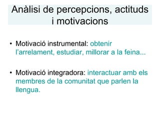 Anàlisi de percepcions, actituds
          i motivacions

• Motivació instrumental: obtenir
  l’arrelament, estudiar, millorar a la feina...

• Motivació integradora: interactuar amb els
  membres de la comunitat que parlen la
  llengua.
 