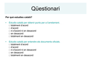 Qüestionari
Per què estudies català?

•   Estudio català per obtenir punts per a l’arrelament.
     totalment d’acord
     d’acord
     ni d’acord ni en desacord
     en desacord
     totalment en desacord

•   Estudio català per entendre els documents oficials.
     totalment d’acord
     d’acord
     ni d’acord ni en desacord
     en desacord
     totalment en desacord
 