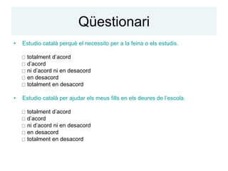 Qüestionari
•   Estudio català perquè el necessito per a la feina o els estudis.

     totalment d’acord
     d’acord
     ni d’acord ni en desacord
     en desacord
     totalment en desacord

•   Estudio català per ajudar els meus fills en els deures de l’escola.

     totalment d’acord
     d’acord
     ni d’acord ni en desacord
     en desacord
     totalment en desacord
 