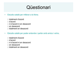 Qüestionari
•   Estudio català per millorar a la feina.

     totalment d’acord
     d’acord
     ni d’acord ni en desacord
     en desacord
     totalment en desacord

•   Estudio català per poder entendre i parlar amb amics i veïns.

     totalment d’acord
     d’acord
     ni d’acord ni en desacord
     en desacord
     totalment en desacord
 