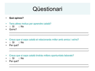Qüestionari
•   Què opines?

•   Tens altres motius per aprendre català?
•    Sí      No
•   Quins?
    ____________________________________________________________
    ____________________________________________________________.

•   Creus que si saps català et relacionaràs millor amb amics i veïns?
•    Sí     No
•   Per què?
    ____________________________________________________________
    ____________________________________________________________.

•   Creus que si saps català tindràs millors oportunitats laborals?
•    Sí     No
•   Per què?
    ____________________________________________________________
    ____________________________________________________________.
 