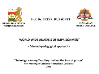 B Ü N T E TÉ S
    VÉGREHAJTÁS




                             Prof. Dr. PETER RUZSONYI
HUNGARIAN PRISON                                                             HUNGARIAN
 ADMINISTRATION                                                            POLICE COLLEGE




                     WORLD-WIDE ANALYSIS OF IMPRISONMENT
                           - Criminal-pedagogical approach -



               “Training-Learning-Teaching: behind the iron of prison”
                       First Meeting in Catalonia – Barcelona, Catalonia
                                             2011
 