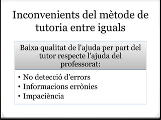Inconvenients del mètode de
    tutoria entre iguals
 Baixa qualitat de l'ajuda per part del
      tutor respecte l'ajuda del
             professorat:
 • No detecció d'errors
 • Informacions errònies
 • Impaciència
 