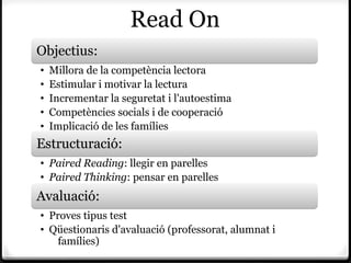 Read On
Objectius:
•   Millora de la competència lectora
•   Estimular i motivar la lectura
•   Incrementar la seguretat i l'autoestima
•   Competències socials i de cooperació
•   Implicació de les famílies
Estructuració:
• Paired Reading: llegir en parelles
• Paired Thinking: pensar en parelles
Avaluació:
• Proves tipus test
• Qüestionaris d'avaluació (professorat, alumnat i
    famílies)
 