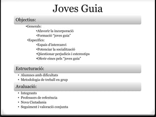 Joves Guia
Objectius:
        •Generals:
              •Afavorir la incorporació
              •Formació “joves guia”
         •Específics:
              •Espais d’intercanvi
              •Potenciar la socialització
              •Qüestionar perjudicis i estereotips
              •Oferir eines pels “joves guia”

Estructuració:
 • Alumnes amb dificultats
 • Metodologia de treball en grup

Avaluació:
 •   Integrants
 •   Professors de referència
 •   Nova Ciutadania
 •   Seguiment i valoració conjunta
 