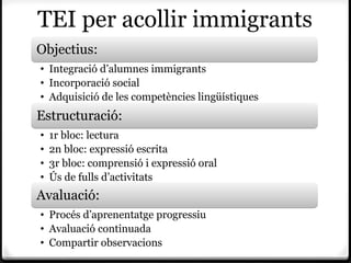 TEI per acollir immigrants
Objectius:
• Integració d’alumnes immigrants
• Incorporació social
• Adquisició de les competències lingüístiques
Estructuració:
•   1r bloc: lectura
•   2n bloc: expressió escrita
•   3r bloc: comprensió i expressió oral
•   Ús de fulls d’activitats
Avaluació:
• Procés d’aprenentatge progressiu
• Avaluació continuada
• Compartir observacions
 