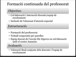 Formació continuada del professorat
Objectius:
• Col·laboració i interacció docents/equip de
    recolzament
• Inclusió de l’alumnat d’atenció especial
•
Estructuració:
• Formació del professorat
• Treball cooperatiu per parelles
• Equip docent de l’escola Els Xiprers en col·laboració
   amb el centre Aspasim
Avaluació:
• Valoració final conjunta dels docents i l’equip de
   recolzament
 