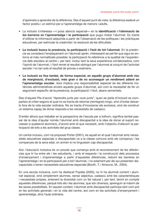 “APRENDRE JUNTS PER VIURE JUNTS”


   d’aprendre a aprendre de la diferència. Des d’aquest punt de vista, la diferència esdevé un
   factor positiu i un estímul per a l’aprenentatge de menors i adults.

                                                                  identiﬁcació i l’eliminació de
   les barreres en l’aprenentatge i la participació que pugui trobar l’alumnat. Es tracta
   d’utilitzar la informació adquirida a partir de l’observació de les polítiques i les pràctiques
   educatives, per estimular la creativitat i la resolució de les diﬁcultats.

   La inclusió busca la presència, la participació i l’èxit de tot l’alumnat. En la presèn-
   cia es considera l’emplaçament on l’alumnat aprèn, interessant-se pel fet que sigui en en-
   torns el més normalitzats possible; la participació fa referència a la qualitat de l’experièn-
   cia dels escolars al centre i, per tant, inclou tant la seva experiència col·laboradora, com
   l’opinió de l’alumnat, i l’èxit remet al resultat obtingut per l’alumnat al conjunt de l’activitat
   escolar i no tan sols el resultat de proves o exàmens.

   La inclusió es ﬁxa també, de forma especial, en aquells grups d’alumnat amb risc
   de marginació, d’exclusió, més gran o de no aconseguir un rendiment adient en
   l’aprenentatge escolar. Això implica una responsabilitat especial de les diferents ins-
   tàncies administratives envers aquests grups d’alumnat, així com la necessitat de fer un
   seguiment especíﬁc de la presència, la participació i l’èxit, abans esmentats.

Des d’aquest Pla d’acció “Aprendre junts per viure junts”, quan es parla d’inclusió es com-
parteix el criteri segons el qual no es tracta de retornar (reintegrar) ningú, sinó d’evitar deixar-
lo fora de la vida escolar ordinària. No es tracta d’incorporar els exclosos, sinó de construir
un sistema capaç de donar resposta a les necessitats de cadascú.

S’entén alhora que treballar en la perspectiva de l’escola per a tothom, signiﬁca també pas-
sar de la idea d’ajudar només l’alumnat amb discapacitat a la idea de donar el suport ne-
cessari a qualsevol alumne/a, d’acord amb el que necessiti, amb l’objectiu d’afavorir la par-
ticipació de tots a les activitats del grup classe.

Un centre inclusiu, com ha proposat Porter (2001), és aquell en el qual l’alumnat amb neces-
sitats educatives especials o discapacitats va a la classe comuna amb els companys i les
companyes de la seva edat, on anirien si no tinguessin cap discapacitat.

Així, l’educació inclusiva és un procés que comença amb el reconeixement de les diferèn-
cies que hi ha entre els i les estudiants, i amb el respecte i la construcció dels processos
d’ensenyament i d’aprenentatge a partir d’aquestes diferències, reduint les barreres en
l’aprenentatge i en la participació per a tot l’alumnat, i no solament per als qui presenten dis-
capacitats o tenen necessitats educatives especials (Booth, T. i Ainscow, M., 2004).

En una escola inclusiva, com ha destacat Pujolàs (2005), no hi ha alumnat corrent i alum-
nat especial, sinó simplement alumnes, sense adjectius, cadascú amb les característiques
i necessitats pròpies, entenent la diversitat com un fet natural i, per tant, tenint en compte
aquestes diferències, perquè tots els i les alumnes, que són diversos, aprenguin al màxim de
les seves possibilitats. En aquest context, l’alumnat amb discapacitat participa tant com pot
en les activitats generals i en la vida del centre, així com en les activitats d’ensenyament i
aprenentatge, dins l’aula ordinària.




                                                 10
 