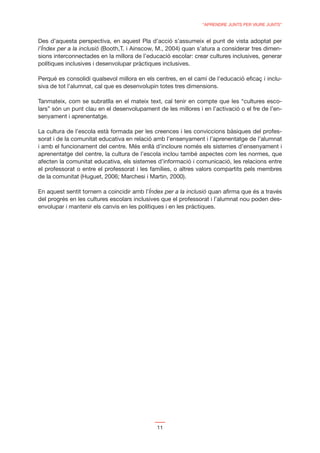 “APRENDRE JUNTS PER VIURE JUNTS”


Des d’aquesta perspectiva, en aquest Pla d’acció s’assumeix el punt de vista adoptat per
l’Índex per a la inclusió (Booth,T. i Ainscow, M., 2004) quan s’atura a considerar tres dimen-
sions interconnectades en la millora de l’educació escolar: crear cultures inclusives, generar
polítiques inclusives i desenvolupar pràctiques inclusives.

Perquè es consolidi qualsevol millora en els centres, en el camí de l’educació eﬁcaç i inclu-
siva de tot l’alumnat, cal que es desenvolupin totes tres dimensions.

Tanmateix, com se subratlla en el mateix text, cal tenir en compte que les “cultures esco-
lars” són un punt clau en el desenvolupament de les millores i en l’activació o el fre de l’en-
senyament i aprenentatge.

La cultura de l’escola està formada per les creences i les conviccions bàsiques del profes-
sorat i de la comunitat educativa en relació amb l’ensenyament i l’aprenentatge de l’alumnat
i amb el funcionament del centre. Més enllà d’incloure només els sistemes d’ensenyament i
aprenentatge del centre, la cultura de l’escola inclou també aspectes com les normes, que
afecten la comunitat educativa, els sistemes d’informació i comunicació, les relacions entre
el professorat o entre el professorat i les famílies, o altres valors compartits pels membres
de la comunitat (Huguet, 2006; Marchesi i Martin, 2000).

En aquest sentit tornem a coincidir amb l’Índex per a la inclusió quan aﬁrma que és a través
del progrés en les cultures escolars inclusives que el professorat i l’alumnat nou poden des-
envolupar i mantenir els canvis en les polítiques i en les pràctiques.




                                              11
 