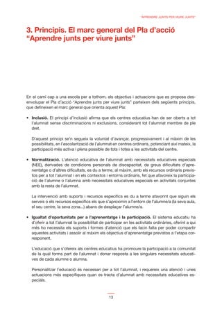“APRENDRE JUNTS PER VIURE JUNTS”



3. Principis. El marc general del Pla d’acció
“Aprendre junts per viure junts”




En el camí cap a una escola per a tothom, els objectius i actuacions que es proposa des-
envolupar el Pla d’acció “Aprendre junts per viure junts” parteixen dels següents principis,
que deﬁneixen el marc general que orienta aquest Pla:

  Inclusió. El principi d’inclusió aﬁrma que els centres educatius han de ser oberts a tot
  l’alumnat sense discriminacions ni exclusions, considerant tot l’alumnat membre de ple
  dret.

  D’aquest principi se’n segueix la voluntat d’avançar, progressivament i al màxim de les
  possibilitats, en l’escolarització de l’alumnat en centres ordinaris, potenciant així mateix, la
  participació més activa i plena possible de tots i totes a les activitats del centre.

  Normalització. L’atenció educativa de l’alumnat amb necessitats educatives especials
  (NEE), derivades de condicions personals de discapacitat, de greus diﬁcultats d’apre-
  nentatge o d’altres diﬁcultats, es du a terme, al màxim, amb els recursos ordinaris previs-
  tos per a tot l’alumnat i en els contextos i entorns ordinaris, fet que afavoreix la participa-
  ció de l’alumne o l‘alumna amb necessitats educatives especials en activitats conjuntes
  amb la resta de l’alumnat.

  La intervenció amb suports i recursos especíﬁcs es du a terme afavorint que siguin els
  serveis o els recursos especíﬁcs els que s’aproximin a l’entorn de l’alumne/a (la seva aula,
  el seu centre, la seva zona...) abans de desplaçar l’alumne/a.

  Igualtat d’oportunitats per a l’aprenentatge i la participació. El sistema educatiu ha
  d’oferir a tot l’alumnat la possibilitat de participar en les activitats ordinàries, oferint a qui
  més ho necessita els suports i formes d’atenció que els facin falta per poder compartir
  aquestes activitats i assolir al màxim els objectius d’aprenentatge previstos a l’etapa cor-
  responent.

  L’educació que s’ofereix als centres educatius ha promoure la participació a la comunitat
  de la qual forma part de l’alumnat i donar resposta a les singulars necessitats educati-
  ves de cada alumne o alumna.

  Personalitzar l’educació és necessari per a tot l’alumnat, i requereix una atenció i unes
  actuacions més especíﬁques quan es tracta d’alumnat amb necessitats educatives es-
  pecials.



                                                13
 