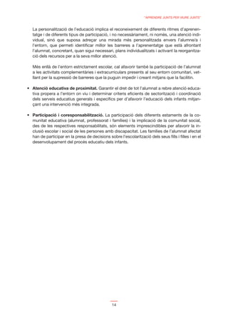 “APRENDRE JUNTS PER VIURE JUNTS”


La personalització de l’educació implica el reconeixement de diferents ritmes d’aprenen-
tatge i de diferents tipus de participació, i no necessàriament, ni només, una atenció indi-
vidual, sinó que suposa adreçar una mirada més personalitzada envers l’alumne/a i
l’entorn, que permeti identiﬁcar millor les barreres a l’aprenentatge que està afrontant
l’alumnat, concretant, quan sigui necessari, plans individualitzats i activant la reorganitza-
ció dels recursos per a la seva millor atenció.

Més enllà de l’entorn estrictament escolar, cal afavorir també la participació de l’alumnat
a les activitats complementàries i extracurriculars presents al seu entorn comunitari, vet-
llant per la supressió de barreres que la puguin impedir i creant mitjans que la facilitin.

Atenció educativa de proximitat. Garantir el dret de tot l’alumnat a rebre atenció educa-
tiva propera a l’entorn on viu i determinar criteris eﬁcients de sectorització i coordinació
dels serveis educatius generals i especíﬁcs per d’afavorir l’educació dels infants mitjan-
çant una intervenció més integrada.

Participació i coresponsabilització. La participació dels diferents estaments de la co-
munitat educativa (alumnat, professorat i famílies) i la implicació de la comunitat social,
des de les respectives responsabilitats, són elements imprescindibles per afavorir la in-
clusió escolar i social de les persones amb discapacitat. Les famílies de l’alumnat afectat
han de participar en la presa de decisions sobre l’escolarització dels seus ﬁlls i ﬁlles i en el
desenvolupament del procés educatiu dels infants.




                                             14
 