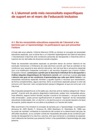 “APRENDRE JUNTS PER VIURE JUNTS”



4. L’alumnat amb més necessitats especíﬁques
de suport en el marc de l’educació inclusiva




4.1. De les necessitats educatives especials de l’alumnat a les
barreres per a l’aprenentatge i la participació que pot presentar
l’entorn

A ﬁnals dels anys setanta, l’informe Warnock (1978) va introduir el concepte de necessitats
educatives especials, que va donar lloc a un important replantejament de l’atenció educativa
i l’escolarització d’alumnat amb condicions personals de discapacitat o d’alumnat amb si-
tuacions de risc derivades de situacions socials singulars.

Parlar de necessitats educatives especials va permetre deixar de centrar l’atenció en les
eventuals mancances o limitacions de cada alumne/a concret, per ﬁxar-se sobretot en les
condicions que requeria la seva atenció educativa, tant pel que feia a actuacions especials
com a la modiﬁcació d’aspectes curriculars o als recursos singulars que s’havien d’oferir.
D’aquesta manera, començava a perdre pes la descripció individual de la discapacitat o
d’altres etiquetes diagnòstiques de l’alumne/a concret, per començar a posar una nova
i atenció més gran en les condicions d’aprenentatge que calia que oferís l’entorn. Les
necessitats educatives especials remetien a aquells suports o recursos que necessitaven,
de forma complementària, alguns alumnes. Se’ls va anomenar especials perquè no eren els
comuns a tot l’alumnat i eren complementaris perquè s’afegeixen al que era comú per a tot
l’alumnat.

Des d’aquesta perspectiva es va fer palès que, alumnes amb la mateixa categoria de “disca-
pacitat”, d’acord amb els patrons diagnòstics tradicionals, podien tenir necessitats educa-
tives diferents, segons l’entorn familiar, escolar o social on es trobessin i —el que és encara
més remarcable— podia canviar signiﬁcativament el caràcter “especial” de les necessitats
educatives evidenciades. Així, un alumne o una alumna que en una escola requeria uns tipus
de suports, podria requerir-ne uns altres a la població o a l’escola del costat.

Més recentment s’ha introduït el concepte de barreres per a l’aprenentatge i la participació
(Ainscow, M., 2001; Booth, T. i Ainscow, M., 2004; Stainback, S. i Stainback, W., 1999), que
ha posat de manifest i emfasitzat la importància del context en la determinació del grau de
diﬁcultats resultants. Ja no compten només les necessitats derivades de les condicions per-
sonals de discapacitat d’un alumne o alumna, sinó que comencen a considerar-se especial-
ment rellevants les barreres que presenta l’entorn a les possibilitats d’aprenentatge de cada
persona.



                                              15
 