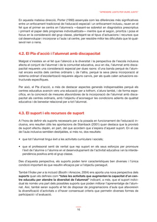 “APRENDRE JUNTS PER VIURE JUNTS”


En aquesta mateixa direcció, Porter (1990) assenyala com les diferències més signiﬁcatives
entre un enfocament tradicional de l’educació especial i un enfocament inclusiu, rauen en el
fet que el primer se centra en l’alumne/a —basant-se sobretot en diagnòstics prescriptius
i primant el paper dels programes individualitzats— mentre que el segon, prioritza i posa el
focus en la consideració del grup classe, plantejant-se el tipus d’actuacions i recursos que
cal desenvolupar i incorporar a l’aula i al centre, per resoldre millor les diﬁcultats que té qual-
sevol nen o nena.



4.2. El Pla d’acció i l’alumnat amb discapacitat

Malgrat s’insisteix en el fet que l’atenció a la diversitat i la perspectiva de l’escola inclusiva
afecta el conjunt de l’alumnat i de la comunitat educativa, avui en dia, l’alumnat amb disca-
pacitat requereix una consideració especial per dues raons: d’una banda perquè és l’alum-
nat encara exclòs dels centres ordinaris i, de l’altra, perquè la seva plena incorporació al
sistema ordinari d’escolarització requereix alguns canvis, per als quals calen actuacions es-
tructurals especíﬁques.

Per això, el Pla d’acció, a més de destacar aspectes generals indispensables perquè els
centres educatius avancin vers una educació per a tothom, s’atura també, i de forma espe-
cíﬁca, en la concreció de mesures afavoridores de la incorporació de l’alumnat amb disca-
pacitat als centres ordinaris, amb l’objectiu d’aconseguir les condicions adients de qualitat
educativa i de benestar relacional per a tot l’alumnat.



4.3. El suport i els recursos de suport

A l’hora de deﬁnir els suports necessaris per a la posada en funcionament de l’educació in-
clusiva, ens resulten útils les aportacions de Stainback (2001) quan destaca que la provisió
de suport efectiu depèn, en part, del que acordem que s’espera d’aquest suport. En el cas
de l’aula inclusiva semblen desitjables, si més no, dos resultats:




   l’èxit de l’alumne o l’alumna en el desenvolupament de l’activitat educativa i en la interde-
   pendència positiva amb el grup classe.

Des d’aquesta perspectiva, els suports poden tenir característiques ben diverses i l’única
condició important és que resultin eﬁcaços per a l’objectiu perseguit.

També l’Índex per a la inclusió (Booth i Ainscow, 2004) ens aporta una nova perspectiva dels
suports quan els deﬁneix com “totes les activitats que augmenten la capacitat d’un cen-
tre educatiu per atendre la diversitat de l’alumnat” indicant, a més, que el suport indivi-
dual és només una part dels possibles suports que poden millorar l’aprenentatge de l’alum-
nat. Així, també seran suports el fet de disposar de programacions d’aula que afavoreixin
la diversiﬁcació d’activitats o d’haver consensuat criteris que permetin diverses formes de
participació i d’avaluació.




                                                16
 