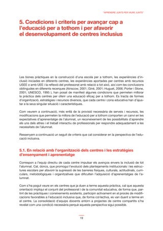 “APRENDRE JUNTS PER VIURE JUNTS”



5. Condicions i criteris per avançar cap a
l’educació per a tothom i per afavorir
el desenvolupament de centres inclusius




Les bones pràctiques en la construcció d’una escola per a tothom, les experiències d’in-
clusió iniciades en diferents centres, les experiències aportades per centres amb recursos
USEE o amb UEE i la reﬂexió del professorat amb relació a tot això, així com les conclusions
obtingudes en diferents recerques (Ainscow, 2001; Giné, 2001; Huguet, 2006; Porter i Stone,
2001; UNESCO, 1995 ), han posat de manifest algunes condicions que permeten millorar
la pràctica dels centres per oferir una educació eﬁcaç per a tothom. Es tracta de formes
d’organització, estratègies i recursos diversos, que cada centre i zona educativa han d’ajus-
tar a la seva singular situació i característiques.

Com veurem a continuació, més enllà de la provisió necessària de serveis i recursos, les
modiﬁcacions que permeten la millora de l’educació per a tothom comporten un canvi en les
expectatives d’aprenentatge de l’alumnat, un reconeixement de les possibilitats d’aprendre
els uns dels altres i el treball interactiu de professionals per respondre adequadament a les
necessitats de l’alumnat.

Ressenyem a continuació un seguit de criteris que cal considerar en la perspectiva de l’edu-
cació inclusiva.



5.1. En relació amb l’organització dels centres i les estratègies
d’ensenyament i aprenentatge

Correspon a l’equip directiu de cada centre impulsar els avenços envers la inclusió de tot
l’alumnat. Cal, doncs, que promogui l’evolució dels plantejaments institucionals i les estruc-
tures escolars per afavorir la supressió de les barreres físiques, culturals, actitudinals, curri-
culars, metodològiques i organitzatives que diﬁculten l’adquisició d’aprenentatges de l’a-
lumnat.

Com s’ha pogut veure en els centres que ja duen a terme aquesta pràctica, cal que aquesta
orientació impliqui el conjunt del professorat i de la comunitat educativa, de forma que, par-
tint de les pràctiques i coneixements existents, participin activament en el procés de modiﬁ-
cacions favorables a l’educació inclusiva que, de forma col·lectiva, es van duent a terme en
el centre. La consolidació d’equips docents entorn a projectes de centre compartits s’ha
revelat com una condició necessària perquè aquesta perspectiva sigui possible.



                                               19
 