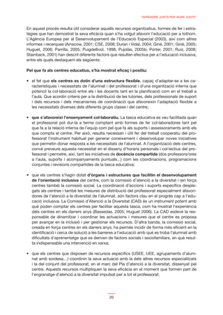 “APRENDRE JUNTS PER VIURE JUNTS”


En aquest procés resulta útil considerar aquells recursos organitzatius, formes de fer i estra-
tègies que han demostrat la seva eﬁcàcia quan s’ha volgut afavorir l’educació per a tothom.
L’Agència Europea per al Desenvolupament de l’Educació Especial (2003), així com altres
informes i recerques (Ainscow, 2001; CSE, 2008; Duran i Vidal, 2004; Giné, 2001; Giné, 2005;
Huguet, 2006; Parrilla, 2005; Puigdellivol, 1998; Pujolàs, 2005b; Porter, 2001; Ruiz, 2008;
Stainback, 2001) han descrit diferents factors que resulten efectius per a l’educació inclusiva,
entre els quals destaquem els següents:

Pel que fa als centres educatius, s’ha mostrat eﬁcaç i positiu:

             els centres es dotin d’una estructura ﬂexible, capaç d’adaptar-se a les ca-
  racterístiques i necessitats de l’alumnat i del professorat i d’una organització interna que
  potenciï la col·laboració entre els i les docents tant en la planiﬁcació com en el treball a
  l’aula. Que acordin criteris per a la distribució de les tutories, dels professionals de suport
  i dels recursos i dels mecanismes de coordinació que afavoreixin l’adaptació ﬂexible a
  les necessitats diverses dels diferents grups classe i del centre;

                                                      . La tasca educativa es veu facilitada quan
  el professorat pot dur-la a terme comptant amb formes de fer col·laboradores tant pel
  que fa a la relació interna de l’equip com pel que fa als suports i assessoraments amb els
  que compta el centre. Per això, resulta necessari i útil fer del treball cooperatiu del pro-
  fessorat l’instrument habitual per generar coneixement i desenvolupar noves iniciatives
  que permetin donar resposta a les necessitats de l’alumnat. A l’organització dels centres,
  convé preveure aquesta necessitat en el disseny d’horaris personals i col·lectius del pro-
  fessorat i permetre, així, tant les iniciatives de docència compartida (dos professors/ores
  a l’aula, suports i acompanyaments puntuals...) com les coordinacions, programacions
  conjuntes i revisions compartides de la tasca educativa;

                                  d’òrgans i estructures que facilitin el desenvolupament
  de l’orientació inclusiva del centre, com la comissió d’atenció a la diversitat i (en força
  centres també) la comissió social. La coordinació d’accions i suports especíﬁcs desple-
  gats als centres i també les mesures de distribució del professorat especialment afavori-
  dores de l’atenció a la diversitat de l’alumnat, són factors clau en el progrés cap a l’edu-
  cació inclusiva. La Comissió d’Atenció a la Diversitat (CAD) és un instrument potent amb
  què poden comptar els centres per facilitar aquesta tasca, com ha mostrat l’experiència
  dels centres en els darrers anys (Bassedas, 2005; Huguet 2006). La CAD esdevé la res-
  ponsable de dinamitzar i coordinar les actuacions i mesures que el centre es proposa
  per avançar en la inclusió i per gestionar els recursos. D’altra banda, la comissió social,
  creada en força centres en els darrers anys, ha permès incidir de forma més eﬁcient en la
  identiﬁcació i cerca de solució a les barreres a l’educació amb què es troba l’alumnat amb
  diﬁcultats d’aprenentatge que es deriven de factors socials i sociofamiliars, en què resul-
  ta indispensable una intervenció en xarxa;


  nat amb sordesa…) coordinin la seva actuació amb la dels altres recursos especialitzats
  i la del conjunt del professorat, en el marc del Pla d’atenció a la diversitat, dissenyat pel
  centre. Aquests recursos multipliquen la seva eﬁcàcia en el moment que formen part de
  l’engranatge d’atenció a la diversitat impulsat per a tot el professorat;




                                              20
 