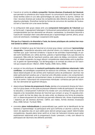 “APRENDRE JUNTS PER VIURE JUNTS”


                          criteris compartits i formes diverses d’avaluació de l’alumnat,
  que permetin la coherència dins l’equip docent i la comunicació clara amb l’alumnat i les
  seves famílies sobre el curs dels aprenentatges de cada alumne o alumna. Utilitzar for-
  mes i recursos diversos per avaluar les competències dels diferents alumnes, segons els
  objectius plantejats. Diversiﬁcar també les formes de comunicar els resultats de l’avalua-
  ció tant a l’alumnat com a les seves famílies;

                                                     composició heterogènia de l’alumnat que
  en forma part. L’agrupament heterogeni i l’enfocament personalitzat són dues estratègies
  complementàries que han demostrat ser eﬁcaces i necessàries. La diversitat d’alumnat a
  l’aula fa útil i necessari oferir rutes alternatives per a l’aprenentatge i permet, alhora, actua-
  cions de tutorització, modelatge i cooperació entre iguals.

Pel que fa a l’atenció a la diversitat a l’aula, les bones pràctiques als centres han mos-
trat també la utilitat i conveniència de:

                                                                                ’aprenentatge
  cooperatiu. L’experiència educativa amb alumnat divers a la mateixa aula ha posat de
  manifest que, quan l’alumnat col·labora i s’ajuda en les activitats d’aprenentatge, en po-
  den sortir beneﬁciats uns i altres alumnes, gràcies a l’aprenentatge mutu que afavoreix la
  cooperació. Més enllà de l’aportació positiva, pels valors de diàleg, convivència i solida-
  ritat, el treball cooperatiu ha pogut afavorir competències relacionades amb la planiﬁca-
  ció, la gestió de l’aprenentatge, l’ús del llenguatge o el contrast de criteris en tot l’alum-
  nat que coopera (Duran i Blanch, 2008; Pujolàs, 2008; Serra, 2008);

                                 resolució participativa dels problemes relacionals i dels
  conﬂictes. Les estratègies cooperatives de resolució de conﬂictes, i els recursos de me-
  diació desenvolupats en els centres amb implicació activa de professorat i alumnat, han
  estat particularment positius per a l’alumnat amb diﬁcultats socials o de comportament.
  L’establiment de regles de comportament clares, la coherència en el tractament per part
  de tot el centre i l’assumpció de compromisos individuals i col·lectius per part de l’alum-
  nat, han demostrat ser igualment eﬁcaços;

                  formes de programació d’aula, atentes a la composició diversa de l’alum-
  nat d’un grup classe, en les quals es preveuen diferents nivells de participació i de respos-
  ta educativa. L’ensenyament multinivell s’ha revelat com una orientació eﬁcaç per donar
  resposta a les necessitats diverses de l’alumnat que compon un grup. En aquesta orien-
  tació, a partir de triar les idees clau de cada unitat, es dissenya una forma de presenta-
  ció i un desenvolupament de l’activitat que permetin diferents rols, ritmes d’aprenentatge
  i objectius per als diversos alumnes i deﬁnir, així mateix, formes diverses d’avaluació
  (Ruiz, 2008; Schulz i Turnbull,1984);

             plans individualitzats (o personalitzats) que, partint de la identiﬁcació de les
  barreres a l’aprenentatge i la participació amb què s’enfronta un alumne o alumna, deﬁ-
  neixin els aspectes clau en què caldrà parar atenció perquè pugui assolir determinades
  competències. Aquests plans tenen sentit en el marc de l’educació inclusiva quan estan
  explícitament relacionats amb la programació d’aula i preveuen, a més, com afavorir la
  participació de l’alumnat a les diferents activitats;




                                                21
 