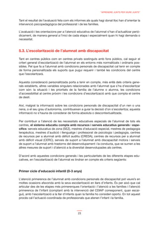 “APRENDRE JUNTS PER VIURE JUNTS”


Tant el resultat de l’avaluació feta com els informes als quals hagi donat lloc han d’orientar la
intervenció psicopedagògica del professorat i de les famílies.

L’avaluació i les orientacions per a l’atenció educativa de l’alumnat s’han d’actualitzar periò-
dicament, de manera general a l’inici de cada etapa i especialment quan hi hagi demanda o
necessitat.



5.3. L’escolarització de l’alumnat amb discapacitat

Tant en centres públics com en centres privats sostinguts amb fons públics, cal seguir el
criteri general d’escolarització de l’alumnat en els entorns més normalitzats i ordinaris pos-
sibles. Pel que fa a l’alumnat amb condicions personals de discapacitat cal tenir en compte
de forma personalitzada els suports que pugui requerir i també les condicions del centre
que l’escolaritzarà.

Aquesta consideració personalitzada porta a tenir en compte, més enllà dels criteris gene-
rals establerts, altres variables singulars relacionades amb l’alumnat que s’ha d’escolaritzar
com són: la situació i les prioritats de la família de l’alumne o alumna, les condicions
d’accessibilitat al centre pròxim i les condicions d’escolarització amb que compta el centre
de destí.

Així, malgrat la informació sobre les condicions personals de discapacitat d’un nen o una
nena, o el seu grau d’autonomia, contribueixen a guiar la decisió d’on s’escolaritza; aquesta
informació no s’hauria de considerar de forma absoluta o descontextualitzada.

Per contribuir a l’atenció de les necessitats educatives especials de l’alumnat de tots els
centres, el sistema educatiu compta amb recursos i serveis educatius generals i espe-
cíﬁcs: serveis educatius de zona (SEZ), mestres d’educació especial, mestres de pedagogia
terapèutica, mestres d’audició i llenguatge i professorat de psicologia i pedagogia, centres
de recursos per a alumnat amb dèﬁcit auditiu (CREDA), centres de recursos per a alumnat
amb dèﬁcit visual (CERC), serveis de suport a l’alumnat amb discapacitat motora i serveis
de suport a l’alumnat amb trastorns del desenvolupament i la conducta, que se sumen a les
altres mesures de suport i d’atenció a la diversitat desenvolupades als centres.

D’acord amb aquestes condicions generals i les particularitats de les diferents etapes edu-
catives, en l’escolarització de l’alumnat es tindran en compte els criteris següents:


Primer cicle d’educació infantil (0-3 anys)

L’atenció primerenca de l’alumnat amb condicions personals de discapacitat pot veure’s en
moltes ocasions afavorida amb la seva escolarització en llars d’infants. És per això que cal
articular des de les etapes més primerenques l’orientació i l’atenció a les famílies i l’atenció
primerenca de l’infant (comptant amb la intervenció del CDIAP corresponent, quan escai-
gui), amb l’escolarització a la llar d’infants quan la família ho consideri oportú. En tot aquest
procés cal l’actuació coordinada de professionals que atenen l’infant i la família.




                                               23
 