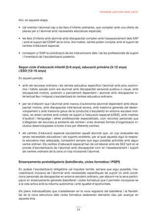 “APRENDRE JUNTS PER VIURE JUNTS”


Així, en aquesta etapa:


  places per a l’alumnat amb necessitats educatives especials;


  i amb el suport del CDIAP de la zona. Així mateix, també poden comptar amb el suport de
  centres d’educació especial;


  i l’orientació de l’escolarització posterior.


Segon cicle d’educació infantil (3-6 anys), educació primària (3-12 anys)
i ESO (12-16 anys)

En aquest període:


  mia i hàbits socials (com ara alumnat amb discapacitat sensorial auditiva o visual, amb
  discapacitat motora, autònom o parcialment dependent i alumnat amb discapacitat in-
  tel·lectual lleu i mitjana) s’escolaritzarà en centres educatius ordinaris;

                                                                                             -
  pacitat motora, amb discapacitat intel·lectual severa, amb trastorns generals del desen-
  volupament o amb trastorns greus de la conducta) s’escolaritzi en entorns escolars ordi-
  naris, es doten centres amb unitats de suport a l’educació especial (USEE), amb mestres
  d’audició i llenguatge i altres professionals especialitzats, com recursos personals que
  s’afegeixen als recursos ja existents als centres i a les diverses formes d’organització in-
  clusiva desenvolupades a hores d’ara per diferents centres;


  seves necessitats educatives i els suports existents, per al qual aquesta sigui la respos-
  ta educativa més adequada, compartint sempre que sigui possible activitats amb algun
  centre ordinari. Els centres d’educació especial han de col·laborar amb els SEZ tant en el
  procés d’escolarització de l’alumnat amb discapacitat com en l’assessorament i suport
  als centres ordinaris de la zona un cop incorporat l’alumnat.


Ensenyaments postobligatoris (batxillerats, cicles formatius i PQPI)

En acabar l’escolarització obligatòria cal impulsar també, sempre que sigui possible, l’es-
colarització inclusiva de l’alumnat amb necessitats especíﬁques de suport i/o amb condi-
cions personals de discapacitat en entorns escolars ordinaris, per afavorir-ne la seva partici-
pació en ensenyaments generals (batxillerat i cicles formatius) que li permetin incorporar-se
a la vida activa amb la màxima autonomia i amb igualtat d’oportunitats.

Els plans individualitzats que s’estableixen en la nova regulació del batxillerat i la ﬂexibili-
tat de la nova estructura dels cicles formatius esdevenen elements clau per avançar en
aquesta línia.


                                                  24
 