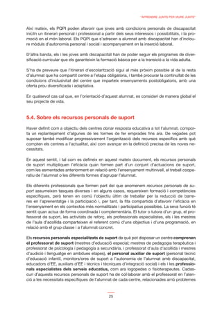 “APRENDRE JUNTS PER VIURE JUNTS”


Així mateix, els PQPI poden afavorir que joves amb condicions personals de discapacitat
iniciïn un itinerari personal i professional a partir dels seus interessos i possibilitats, i la pro-
moció en el món laboral. Els PQPI que s’adrecen a alumnat amb discapacitat han d’inclou-
re mòduls d’autonomia personal i social i acompanyament en la inserció laboral.

D’altra banda, els i les joves amb discapacitat han de poder seguir els programes de diver-
siﬁcació curricular que els garanteixin la formació bàsica per a la transició a la vida adulta.

S’ha de preveure que l’itinerari d’escolarització sigui al més pròxim possible al de la resta
d’alumnat que ha compartit centre a l’etapa obligatòria, i també procurar la continuïtat de les
condicions d’inclusivitat del centre que imparteix ensenyaments postobligatoris, amb una
oferta prou diversiﬁcada i adaptativa.

En qualsevol cas cal que, en l’orientació d’aquest alumnat, es consideri de manera global el
seu projecte de vida.



5.4. Sobre els recursos personals de suport
Haver deﬁnit com a objectiu dels centres donar resposta educativa a tot l’alumnat, compor-
ta un replantejament d’algunes de les formes de fer emprades ﬁns ara. De vegades pot
suposar també modiﬁcar progressivament l’organització dels recursos especíﬁcs amb què
compten els centres a l’actualitat, així com avançar en la deﬁnició precisa de les noves ne-
cessitats.

En aquest sentit, i tal com es deﬁneix en aquest mateix document, els recursos personals
de suport multipliquen l’eﬁcàcia quan formen part d’un conjunt d’actuacions de suport,
com les esmentades anteriorment en relació amb l’ensenyament multinivell, el treball coope-
ratiu de l’alumnat o les diferents formes d’agrupar l’alumnat.

Els diferents professionals que formen part del que anomenem recursos personals de su-
port assumeixen tasques diverses i en alguns casos, requereixen formació i competències
especíﬁques, però tenen en comú l’objectiu últim de treballar per la reducció de barre-
res en l’aprenentatge i la participació i, per tant, la ﬁta compartida d’afavorir l’eﬁcàcia en
l’ensenyament en els contextos més normalitzats i participatius possibles. La seva funció té
sentit quan actua de forma coordinada i complementària. El tutor o tutora d’un grup, el pro-
fessorat de suport, les activitats de reforç, els professionals especialistes, els i les mestres
de l’aula d’acollida comparteixen el referent comú d’uns objectius i d’una programació, en
relació amb el grup classe i a l’alumnat concret.

Els recursos personals especialitzats de suport de què pot disposar un centre comprenen
el professorat de suport (mestres d’educació especial; mestres de pedagogia terapèutica i
professorat de psicologia i pedagogia a secundària, i professorat d’aula d’acollida i mestres
d’audició i llenguatge en ambdues etapes), el personal auxiliar de suport (personal tècnic
d’educació infantil, monitors/ores de suport a l’autonomia de l’alumnat amb discapacitat,
educadors d’EE, auxiliars d’EE i tècnics i tècniques d’integració social) i els i les professio-
nals especialistes dels serveis educatius, com ara logopedes o ﬁsioterapeutes. Cadas-
cun d’aquests recursos personals de suport ha de col·laborar amb el professorat en l’aten-
ció a les necessitats especíﬁques de l’alumnat de cada centre, relacionades amb problemes



                                                 25
 