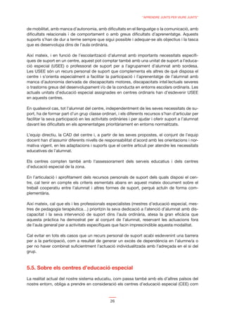 “APRENDRE JUNTS PER VIURE JUNTS”


de mobilitat, amb manca d’autonomia, amb diﬁcultats en el llenguatge o la comunicació, amb
diﬁcultats relacionals i de comportament o amb greus diﬁcultats d’aprenentatge. Aquests
suports s’han de dur a terme sempre que sigui possible i adequar-se als objectius i la tasca
que es desenvolupa dins de l’aula ordinària.

Així mateix, i en funció de l’escolarització d’alumnat amb importants necessitats especíﬁ-
ques de suport en un centre, aquest pot comptar també amb una unitat de suport a l’educa-
ció especial (USEE) o professorat de suport per a l’agrupament d’alumnat amb sordesa.
Les USEE són un recurs personal de suport que complementa els altres de què disposa el
centre i s’orienta especialment a facilitar la participació i l’aprenentatge de l’alumnat amb
manca d’autonomia derivada de discapacitats motores, discapacitats intel·lectuals severes
o trastorns greus del desenvolupament i/o de la conducta en entorns escolars ordinaris. Les
actuals unitats d’educació especial assignades en centres ordinaris han d’esdevenir USEE
en aquests centres.

En qualsevol cas, tot l’alumnat del centre, independentment de les seves necessitats de su-
port, ha de formar part d’un grup classe ordinari, i els diferents recursos s’han d’articular per
facilitar la seva participació en les activitats ordinàries i per ajudar i oferir suport a l’alumnat
davant les diﬁcultats en els aprenentatges prioritàriament en entorns normalitzats.

L’equip directiu, la CAD del centre i, a partir de les seves propostes, el conjunt de l’equip
docent han d’assumir diferents nivells de responsabilitat d’acord amb les orientacions i nor-
mativa vigent, en les adaptacions i suports que el centre articuli per atendre les necessitats
educatives de l’alumnat.

Els centres compten també amb l’assessorament dels serveis educatius i dels centres
d’educació especial de la zona.

En l’articulació i aproﬁtament dels recursos personals de suport dels quals disposi el cen-
tre, cal tenir en compte els criteris esmentats abans en aquest mateix document sobre el
treball cooperatiu entre l’alumnat i altres formes de suport, perquè actuïn de forma com-
plementària.

Així mateix, cal que els i les professionals especialistes (mestres d’educació especial, mes-
tres de pedagogia terapèutica…) prioritzin la seva dedicació a l’atenció d’alumnat amb dis-
capacitat i la seva intervenció de suport dins l’aula ordinària, atesa la gran eﬁcàcia que
aquesta pràctica ha demostrat per al conjunt de l’alumnat, reservant les actuacions fora
de l’aula general per a activitats especíﬁques que facin imprescindible aquesta modalitat.

Cal evitar en tots els casos que un recurs personal de suport acabi esdevenint una barrera
per a la participació, com a resultat de generar un excés de dependència en l’alumne/a o
per no haver combinat suﬁcientment l’actuació individualitzada amb l’adreçada en el si del
grup.



5.5. Sobre els centres d’educació especial

La realitat actual del nostre sistema educatiu, com passa també amb els d’altres països del
nostre entorn, obliga a prendre en consideració els centres d’educació especial (CEE) com



                                                26
 
