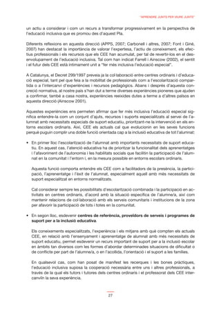“APRENDRE JUNTS PER VIURE JUNTS”


un actiu a considerar i com un recurs a transformar progressivament en la perspectiva de
l’educació inclusiva que es promou des d’aquest Pla.

Diferents reﬂexions en aquesta direcció (APPS, 2007; Carbonell i altres, 2007; Font i Giné,
2007) han destacat la importància de valorar l’expertesa, l’actiu de coneixement, els efec-
tius professionals i els recursos que els CEE han acumulat, per tal de revertir-los en el des-
envolupament de l’educació inclusiva. Tal com han indicat Farrell i Ainscow (2002), el sentit
i el futur dels CEE està íntimament unit a “fer més inclusiva l’educació especial”.

A Catalunya, el Decret 299/1997 preveia ja la col·laboració entre centres ordinaris i d’educa-
ció especial, tant pel que feia a la mobilitat de professionals com a l’escolarització compar-
tida o a l’intercanvi d’experiències i recursos pedagògics. Abans i després d’aquesta con-
creció normativa, al nostre país s’han dut a terme diverses experiències pioneres que ajuden
a conﬁrmar, també a casa nostra, experiències reeixides dutes a terme a d’altres països en
aquesta direcció (Ainscow 2001).

Aquestes experiències ens permeten aﬁrmar que fer més inclusiva l’educació especial sig-
niﬁca entendre-la com un conjunt d’ajuts, recursos i suports especialitzats al servei de l’a-
lumnat amb necessitats especials de suport educatiu, prioritzant-ne la intervenció en els en-
torns escolars ordinaris. Així, CEE els actuals cal que evolucionin en les seves funcions
perquè puguin complir una doble funció orientada cap a la inclusió educativa de tot l’alumnat:

                                                                                                 -
  tiu. En aquest cas, l’atenció educativa ha de prioritzar la funcionalitat dels aprenentatges
  i l’afavoriment de l’autonomia i les habilitats socials que facilitin la participació de l’alum-
  nat en la comunitat i l’entorn i, en la mesura possible en entorns escolars ordinaris.

  Aquesta funció comporta entendre els CEE com a facilitadors de la presència, la partici-
  pació, l’aprenentatge i l’èxit de l’alumnat, especialment aquell amb més necessitats de
  suport especialitzat en entorns normalitzats.

  Cal considerar sempre les possibilitats d’escolarització combinada i la participació en ac-
  tivitats en centres ordinaris, d’acord amb la situació especíﬁca de l’alumne/a, així com
  mantenir relacions de col·laboració amb els serveis comunitaris i institucions de la zona
  per afavorir la participació de tots i totes en la comunitat.

                           centres de referència, proveïdors de serveis i programes de
  suport per a la inclusió educativa.

  Els coneixements especialitzats, l’experiència i els mitjans amb què compten els actuals
  CEE, en relació amb l’ensenyament i aprenentatge de alumnat amb més necessitats de
  suport educatiu, permet esdevenir un recurs important de suport per a la inclusió escolar
  en àmbits tan diversos com les formes d’abordar determinades situacions de diﬁcultat o
  de conﬂicte per part de l’alumne/a, o en l’acollida, l’orientació i el suport a les famílies.

  En qualsevol cas, com han posat de manifest les recerques i les bones pràctiques,
  l’educació inclusiva suposa la cooperació necessària entre uns i altres professionals, a
  través de la qual els tutors i tutores dels centres ordinaris i el professorat dels CEE inter-
  canviïn la seva experiència.



                                               27
 