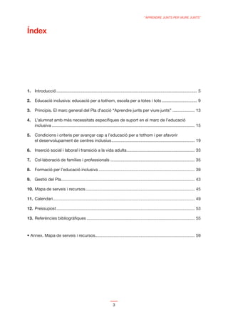 “APRENDRE JUNTS PER VIURE JUNTS”



Índex




1. Introducció ........................................................................................................................ 5

2. Educació inclusiva: educació per a tothom, escola per a totes i tots .............................. 9

3. Principis. El marc general del Pla d’acció “Aprendre junts per viure junts” ................... 13

4. L’alumnat amb més necessitats especíﬁques de suport en el marc de l’educació
   inclusiva .......................................................................................................................... 15

5. Condicions i criteris per avançar cap a l’educació per a tothom i per afavorir
   el desenvolupament de centres inclusius ....................................................................... 19

6. Inserció social i laboral i transició a la vida adulta .......................................................... 33

7. Col·laboració de famílies i professionals ........................................................................ 35

8. Formació per l’educació inclusiva .................................................................................. 39

9. Gestió del Pla .................................................................................................................. 43

10. Mapa de serveis i recursos ............................................................................................. 45

11. Calendari ......................................................................................................................... 49

12. Pressupost ...................................................................................................................... 53

13. Referències bibliogràﬁques ............................................................................................ 55



  Annex. Mapa de serveis i recursos..................................................................................... 59




                                                                    3
 