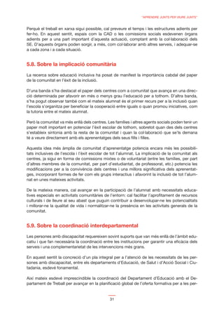 “APRENDRE JUNTS PER VIURE JUNTS”


Perquè el treball en xarxa sigui possible, cal preveure el temps i les estructures adients per
fer-ho. En aquest sentit, espais com la CAD o les comissions socials esdevenen òrgans
adients per a una part important d’aquesta actuació, comptant amb la col·laboració dels
SE. D’aquests òrgans poden sorgir, a més, com col·laborar amb altres serveis, i adequar-se
a cada zona i a cada situació.


5.8. Sobre la implicació comunitària
La recerca sobre educació inclusiva ha posat de manifest la importància cabdal del paper
de la comunitat en l’èxit de la inclusió.

D’una banda s’ha destacat el paper dels centres com a comunitat que avança en una direc-
ció determinada per afavorir en més o menys grau l’educació per a tothom. D’altra banda,
s’ha pogut observar també com el mateix alumnat és el primer recurs per a la inclusió quan
l’escola s’organitza per beneﬁciar la cooperació entre iguals o quan promou iniciatives, com
la tutoria entre el mateix alumnat.

Però la comunitat va més enllà dels centres. Les famílies i altres agents socials poden tenir un
paper molt important en potenciar l’èxit escolar de tothom, sobretot quan des dels centres
s’estableix sintonia amb la resta de la comunitat i quan la col·laboració que se’ls demana
té a veure directament amb els aprenentatges dels seus ﬁlls i ﬁlles.

Aquesta idea més àmplia de comunitat d’aprenentatge potencia encara més les possibili-
tats inclusives de l’escola i l’èxit escolar de tot l’alumnat. La implicació de la comunitat als
centres, ja sigui en forma de comissions mixtes o de voluntariat (entre les famílies, per part
d’altres membres de la comunitat, per part d’estudiantat, de professorat, etc.) potencia les
modiﬁcacions per a la convivència dels centres i una millora signiﬁcativa dels aprenentat-
ges, incorporant formes de fer com els grups interactius i afavorint la inclusió de tot l’alum-
nat en unes mateixes activitats.

De la mateixa manera, cal avançar en la participació de l’alumnat amb necessitats educa-
tives especials en activitats comunitàries de l’entorn: cal facilitar l’aproﬁtament de recursos
culturals i de lleure al seu abast que puguin contribuir a desenvolupar-ne les potencialitats
i millorar-ne la qualitat de vida i normalitzar-ne la presència en les activitats generals de la
comunitat.


5.9. Sobre la coordinació interdepartamental
Les persones amb discapacitat requereixen sovint suports que van més enllà de l’àmbit edu-
catiu i que fan necessària la coordinació entre les institucions per garantir una eﬁcàcia dels
serveis i una complementarietat de les intervencions més grans.

En aquest sentit la concreció d’un pla integral per a l’atenció de les necessitats de les per-
sones amb discapacitat, entre els departaments d’Educació, de Salut i d’Acció Social i Ciu-
tadania, esdevé fonamental.

Així mateix esdevé imprescindible la coordinació del Departament d’Educació amb el De-
partament de Treball per avançar en la planiﬁcació global de l’oferta formativa per a les per-


                                              31
 
