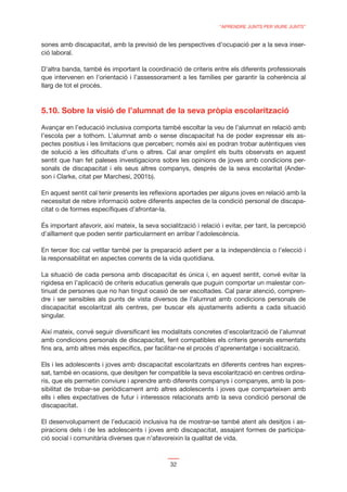 “APRENDRE JUNTS PER VIURE JUNTS”


sones amb discapacitat, amb la previsió de les perspectives d’ocupació per a la seva inser-
ció laboral.

D’altra banda, també és important la coordinació de criteris entre els diferents professionals
que intervenen en l’orientació i l’assessorament a les famílies per garantir la coherència al
llarg de tot el procés.



5.10. Sobre la visió de l’alumnat de la seva pròpia escolarització

Avançar en l’educació inclusiva comporta també escoltar la veu de l’alumnat en relació amb
l’escola per a tothom. L’alumnat amb o sense discapacitat ha de poder expressar els as-
pectes positius i les limitacions que perceben; només així es podran trobar autèntiques vies
de solució a les diﬁcultats d’uns o altres. Cal anar omplint els buits observats en aquest
sentit que han fet paleses investigacions sobre les opinions de joves amb condicions per-
sonals de discapacitat i els seus altres companys, després de la seva escolaritat (Ander-
son i Clarke, citat per Marchesi, 2001b).

En aquest sentit cal tenir presents les reﬂexions aportades per alguns joves en relació amb la
necessitat de rebre informació sobre diferents aspectes de la condició personal de discapa-
citat o de formes especíﬁques d’afrontar-la.

És important afavorir, així mateix, la seva socialització i relació i evitar, per tant, la percepció
d’aïllament que poden sentir particularment en arribar l’adolescència.

En tercer lloc cal vetllar també per la preparació adient per a la independència o l’elecció i
la responsabilitat en aspectes corrents de la vida quotidiana.

La situació de cada persona amb discapacitat és única i, en aquest sentit, convé evitar la
rigidesa en l’aplicació de criteris educatius generals que puguin comportar un malestar con-
tinuat de persones que no han tingut ocasió de ser escoltades. Cal parar atenció, compren-
dre i ser sensibles als punts de vista diversos de l’alumnat amb condicions personals de
discapacitat escolaritzat als centres, per buscar els ajustaments adients a cada situació
singular.

Així mateix, convé seguir diversiﬁcant les modalitats concretes d’escolarització de l’alumnat
amb condicions personals de discapacitat, fent compatibles els criteris generals esmentats
ﬁns ara, amb altres més especíﬁcs, per facilitar-ne el procés d’aprenentatge i socialització.

Els i les adolescents i joves amb discapacitat escolaritzats en diferents centres han expres-
sat, també en ocasions, que desitgen fer compatible la seva escolarització en centres ordina-
ris, que els permetin conviure i aprendre amb diferents companys i companyes, amb la pos-
sibilitat de trobar-se periòdicament amb altres adolescents i joves que comparteixen amb
ells i elles expectatives de futur i interessos relacionats amb la seva condició personal de
discapacitat.

El desenvolupament de l’educació inclusiva ha de mostrar-se també atent als desitjos i as-
piracions dels i de les adolescents i joves amb discapacitat, assajant formes de participa-
ció social i comunitària diverses que n’afavoreixin la qualitat de vida.



                                                32
 