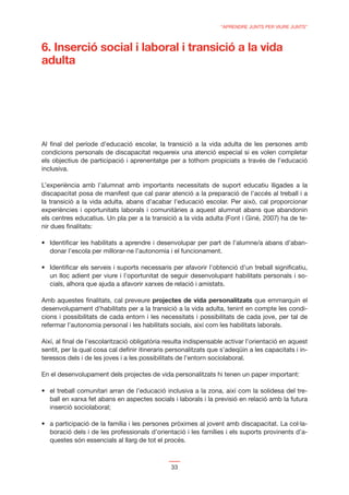 “APRENDRE JUNTS PER VIURE JUNTS”



6. Inserció social i laboral i transició a la vida
adulta




Al ﬁnal del període d’educació escolar, la transició a la vida adulta de les persones amb
condicions personals de discapacitat requereix una atenció especial si es volen completar
els objectius de participació i aprenentatge per a tothom propiciats a través de l’educació
inclusiva.

L’experiència amb l’alumnat amb importants necessitats de suport educatiu lligades a la
discapacitat posa de manifest que cal parar atenció a la preparació de l’accés al treball i a
la transició a la vida adulta, abans d’acabar l’educació escolar. Per això, cal proporcionar
experiències i oportunitats laborals i comunitàries a aquest alumnat abans que abandonin
els centres educatius. Un pla per a la transició a la vida adulta (Font i Giné, 2007) ha de te-
nir dues ﬁnalitats:


   donar l’escola per millorar-ne l’autonomia i el funcionament.


   un lloc adient per viure i l’oportunitat de seguir desenvolupant habilitats personals i so-
   cials, alhora que ajuda a afavorir xarxes de relació i amistats.

Amb aquestes ﬁnalitats, cal preveure projectes de vida personalitzats que emmarquin el
desenvolupament d’habilitats per a la transició a la vida adulta, tenint en compte les condi-
cions i possibilitats de cada entorn i les necessitats i possibilitats de cada jove, per tal de
refermar l’autonomia personal i les habilitats socials, així com les habilitats laborals.

Així, al ﬁnal de l’escolarització obligatòria resulta indispensable activar l’orientació en aquest
sentit, per la qual cosa cal deﬁnir itineraris personalitzats que s’adeqüin a les capacitats i in-
teressos dels i de les joves i a les possibilitats de l’entorn sociolaboral.

En el desenvolupament dels projectes de vida personalitzats hi tenen un paper important:


   ball en xarxa fet abans en aspectes socials i laborals i la previsió en relació amb la futura
   inserció sociolaboral;


   boració dels i de les professionals d’orientació i les famílies i els suports provinents d’a-
   questes són essencials al llarg de tot el procés.



                                               33
 
