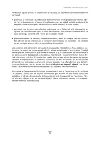 “APRENDRE JUNTS PER VIURE JUNTS”


Per facilitar aquest procés, el Departament d’Educació, en coordinació amb el Departament
de Treball,

                                                                                          -
  ral i en el desplegament d’ofertes diversiﬁcades, com ara treball protegit, enclavaments,
  brigades, treball amb suport, treball autònom i altres formes d’activitat laboral;


  igualtat de condicions que per a la resta de l’alumnat i afavorirà que l’oferta de PQPI de
  cada zona sigui coherent amb l’oferta del mercat de treball;


  tats laborals de les empreses de la zona com els interessos, les capacitats i les habilitats
  de les persones amb condicions personals de discapacitat.

Les persones amb condicions personals de discapacitat necessiten en força ocasions ins-
truments de suport per poder accedir al món laboral amb igualtat d’oportunitats. El treball
amb suport és una modalitat que facilita un conjunt d’ajuts i actuacions per acompanyar a
les persones amb discapacitat en la recerca, incorporació i manteniment d’un lloc de tre-
ball a l’empresa ordinària. Es tracta d’un model adequat per a totes les persones que ne-
cessiten acompanyament o supervisió continuada de les actuacions, en el seu procés
d’inserció i per aconseguir coronar amb èxit una ocupació real a llarg termini. Una de les ﬁ-
gures professionals clau en aquest procés és el tècnic/a en inserció laboral, que és qui
ofereix l’ajut al treballador/a amb discapacitat i qui coordina tot l’entorn laboral.

Així mateix, el Departament d’Educació, en coordinació amb el Departament d’Acció Social
i Ciutadania, promouran les accions necessàries per afavorir, en les millors condicions
possibles, el trànsit a la vida adulta de les persones amb discapacitat, de l’atenció en l’àm-
bit educatiu a l’atenció en els serveis d’atenció diürna (actualment centres ocupacionals i
centres d’atenció especialitzada).




                                             34
 